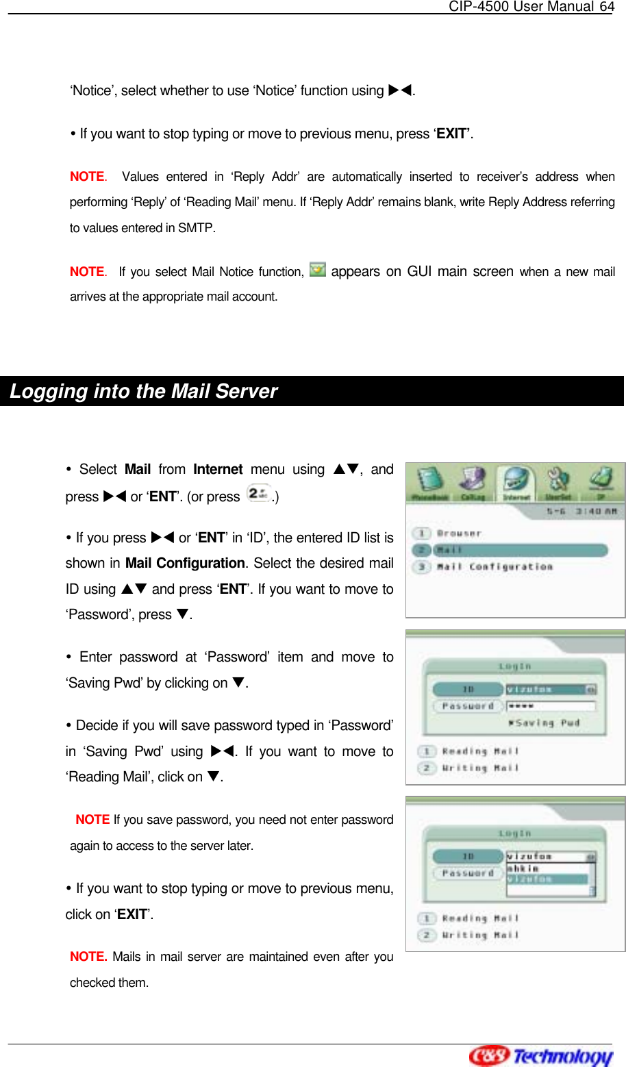   CIP-4500 User Manual 64   ‘Notice’, select whether to use ‘Notice’ function using XW.   If you want to stop typing or move to previous menu, press ‘EXIT’. NOTE.  Values entered in ‘Reply Addr’ are automatically inserted to receiver’s address when performing ‘Reply’ of ‘Reading Mail’ menu. If ‘Reply Addr’ remains blank, write Reply Address referring to values entered in SMTP. NOTE.  If you select Mail Notice function,   appears on GUI main screen when a new mail arrives at the appropriate mail account.  Logging into the Mail Server     Select Mail from Internet menu using ST, and press XW or ‘ENT’. (or press  .)  If you press XW or ‘ENT’ in ‘ID’, the entered ID list is shown in Mail Configuration. Select the desired mail ID using ST and press ‘ENT’. If you want to move to ‘Password’, press T.   Enter password at ‘Password’ item and move to ‘Saving Pwd’ by clicking on T.  Decide if you will save password typed in ‘Password’ in ‘Saving Pwd’ using XW. If you want to move to ‘Reading Mail’, click on T.  NOTE If you save password, you need not enter password again to access to the server later.  If you want to stop typing or move to previous menu, click on ‘EXIT’. NOTE. Mails in mail server are maintained even after you checked them. 