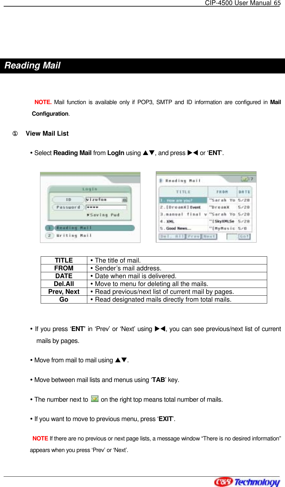   CIP-4500 User Manual 65    Reading Mail   NOTE. Mail function is available only if POP3, SMTP and ID information are configured in Mail Configuration. ①󰚟 View Mail List  Select Reading Mail from LogIn using ST, and press XW or ‘ENT’.  TITLE   The title of mail. FROM   Sender’s mail address. DATE   Date when mail is delivered. Del.All   Move to menu for deleting all the mails. Prev, Next   Read previous/next list of current mail by pages. Go   Read designated mails directly from total mails.   If you press ‘ENT’ in ‘Prev’ or ‘Next’ using XW, you can see previous/next list of current mails by pages.  Move from mail to mail using ST.   Move between mail lists and menus using ‘TAB’ key.  The number next to    on the right top means total number of mails.  If you want to move to previous menu, press ‘EXIT’.  NOTE If there are no previous or next page lists, a message window “There is no desired information” appears when you press ‘Prev’ or ‘Next’. 