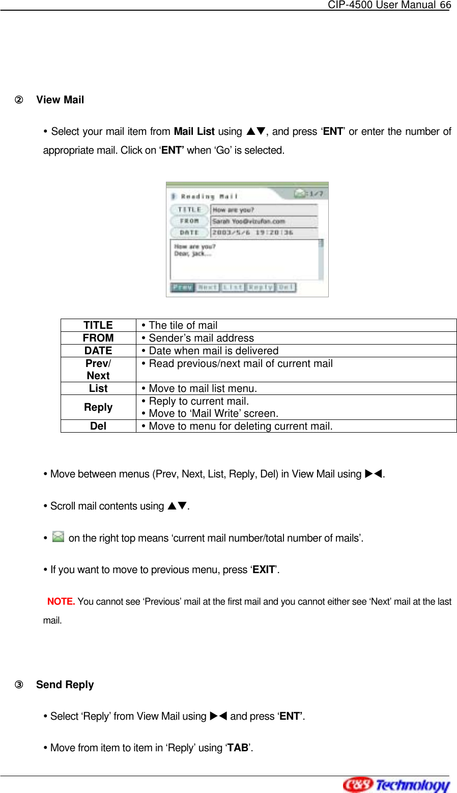   CIP-4500 User Manual 66    ②󰚟 View Mail    Select your mail item from Mail List using ST, and press ‘ENT’ or enter the number of appropriate mail. Click on ‘ENT’ when ‘Go’ is selected.  TITLE   The tile of mail FROM   Sender’s mail address DATE   Date when mail is delivered Prev/ Next  Read previous/next mail of current mail List   Move to mail list menu. Reply    Reply to current mail.  Move to ‘Mail Write’ screen. Del   Move to menu for deleting current mail.   Move between menus (Prev, Next, List, Reply, Del) in View Mail using XW.  Scroll mail contents using ST.    on the right top means ‘current mail number/total number of mails’.  If you want to move to previous menu, press ‘EXIT’.  NOTE. You cannot see ‘Previous’ mail at the first mail and you cannot either see ‘Next’ mail at the last mail.  ③󰚟 Send Reply  Select ‘Reply’ from View Mail using XW and press ‘ENT’.  Move from item to item in ‘Reply’ using ‘TAB’. 