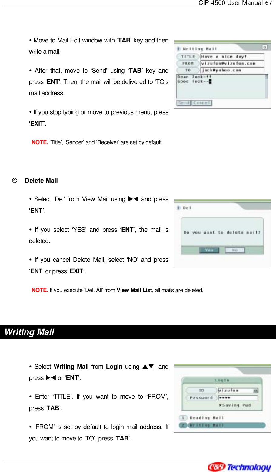   CIP-4500 User Manual 67    Move to Mail Edit window with ‘TAB’ key and then write a mail.  After that, move to ‘Send’ using ‘TAB’ key and press ‘ENT’. Then, the mail will be delivered to ‘TO’s mail address.  If you stop typing or move to previous menu, press ‘EXIT’.  NOTE. ‘Title’, ‘Sender’ and ‘Receiver’ are set by default.  ④󰚟 Delete Mail  Select ‘Del’ from View Mail using XW and press ‘ENT’.   If you select ‘YES’ and press ‘ENT’, the mail is deleted.  If you cancel Delete Mail, select ‘NO’ and press ‘ENT’ or press ‘EXIT’.  NOTE. If you execute ‘Del. All’ from View Mail List, all mails are deleted.  Writing Mail   Select Writing Mail from Login using ST, and press XW or ‘ENT’.   Enter ‘TITLE’. If you want to move to ‘FROM’, press ‘TAB’.  ‘FROM’ is set by default to login mail address. If you want to move to ‘TO’, press ‘TAB’. 