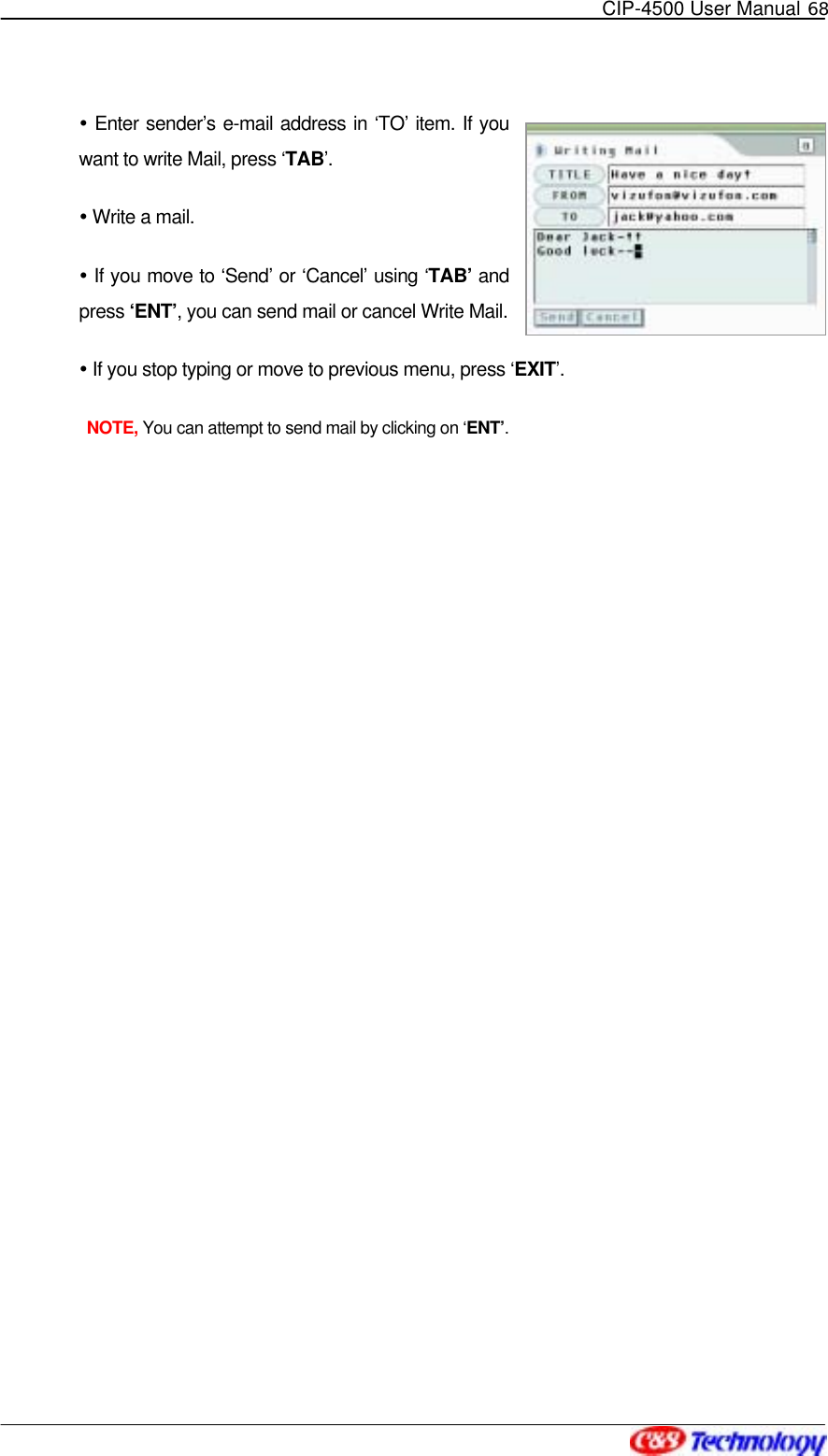   CIP-4500 User Manual 68    Enter sender’s e-mail address in ‘TO’ item. If you want to write Mail, press ‘TAB’.  Write a mail.    If you move to ‘Send’ or ‘Cancel’ using ‘TAB’ and press ‘ENT’, you can send mail or cancel Write Mail.  If you stop typing or move to previous menu, press ‘EXIT’.  NOTE, You can attempt to send mail by clicking on ‘ENT’. 