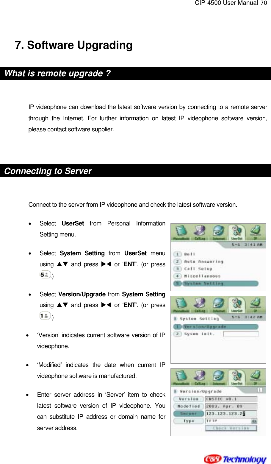   CIP-4500 User Manual 70   7. Software Upgrading What is remote upgrade ?  IP videophone can download the latest software version by connecting to a remote server through the Internet. For further information on latest IP videophone software version, please contact software supplier.  Connecting to Server    Connect to the server from IP videophone and check the latest software version. •  Select  UserSet from Personal Information Setting menu. •  Select System Setting from  UserSet  menu using  ST and press XW or ‘ENT’. (or press .) •  Select Version/Upgrade from System Setting using  ST and press XW or ‘ENT’. (or press .)  •  ‘Version’ indicates current software version of IP videophone. •  ‘Modified’ indicates the date when current IP videophone software is manufactured. •  Enter server address in ‘Server’ item to check latest software version of IP videophone. You can substitute IP address or domain name for server address. 