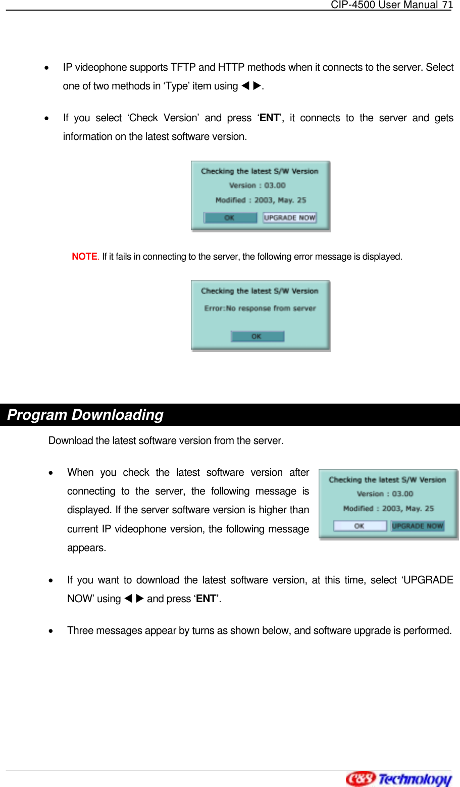   CIP-4500 User Manual 71   •  IP videophone supports TFTP and HTTP methods when it connects to the server. Select one of two methods in ‘Type’ item using W X.  •  If you select ‘Check Version’ and press ‘ENT’, it connects to the server and gets information on the latest software version.   NOTE. If it fails in connecting to the server, the following error message is displayed.   Program Downloading Download the latest software version from the server. •  When you check the latest software version after connecting to the server, the following message is displayed. If the server software version is higher than current IP videophone version, the following message appears. •  If you want to download the latest software version, at this time, select ‘UPGRADE NOW’ using W X and press ‘ENT’.  •  Three messages appear by turns as shown below, and software upgrade is performed.    