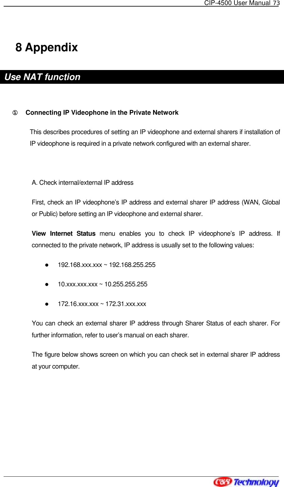   CIP-4500 User Manual 73   8 Appendix Use NAT function  ①󰚟 Connecting IP Videophone in the Private Network This describes procedures of setting an IP videophone and external sharers if installation of IP videophone is required in a private network configured with an external sharer.  A. Check internal/external IP address First, check an IP videophone’s IP address and external sharer IP address (WAN, Global or Public) before setting an IP videophone and external sharer. View Internet Status menu enables you to check IP videophone’s IP address. If connected to the private network, IP address is usually set to the following values:     192.168.xxx.xxx ~ 192.168.255.255   10.xxx.xxx.xxx ~ 10.255.255.255   172.16.xxx.xxx ~ 172.31.xxx.xxx You can check an external sharer IP address through Sharer Status of each sharer. For further information, refer to user’s manual on each sharer.   The figure below shows screen on which you can check set in external sharer IP address at your computer. 