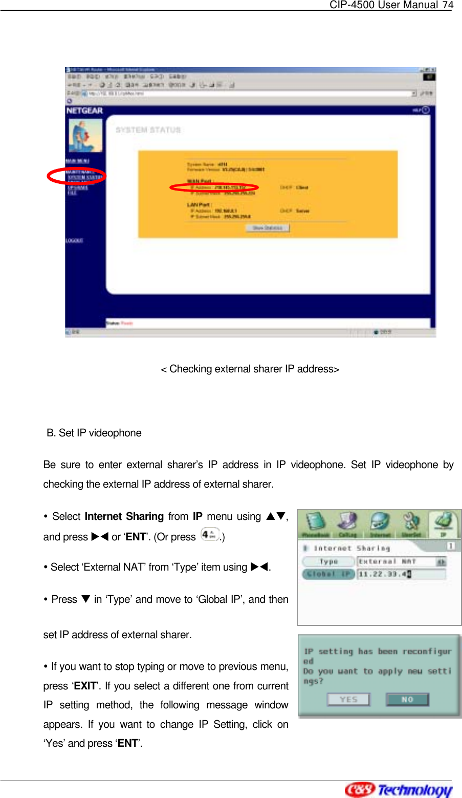   CIP-4500 User Manual 74    &lt; Checking external sharer IP address&gt;  B. Set IP videophone Be sure to enter external sharer’s IP address in IP videophone. Set IP videophone by checking the external IP address of external sharer.    Select Internet Sharing from IP menu using ST, and press XW or ‘ENT’. (Or press  .)  Select ‘External NAT’ from ‘Type’ item using XW.   Press T in ‘Type’ and move to ‘Global IP’, and then set IP address of external sharer.    If you want to stop typing or move to previous menu, press ‘EXIT’. If you select a different one from current IP setting method, the following message window appears. If you want to change IP Setting, click on ‘Yes’ and press ‘ENT’.  