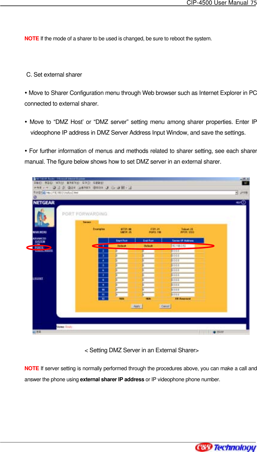   CIP-4500 User Manual 75   NOTE If the mode of a sharer to be used is changed, be sure to reboot the system.    C. Set external sharer  Move to Sharer Configuration menu through Web browser such as Internet Explorer in PC connected to external sharer.    Move to “DMZ Host’ or “DMZ server” setting menu among sharer properties. Enter IP videophone IP address in DMZ Server Address Input Window, and save the settings.  For further information of menus and methods related to sharer setting, see each sharer manual. The figure below shows how to set DMZ server in an external sharer.  &lt; Setting DMZ Server in an External Sharer&gt; NOTE If server setting is normally performed through the procedures above, you can make a call and answer the phone using external sharer IP address or IP videophone phone number.    