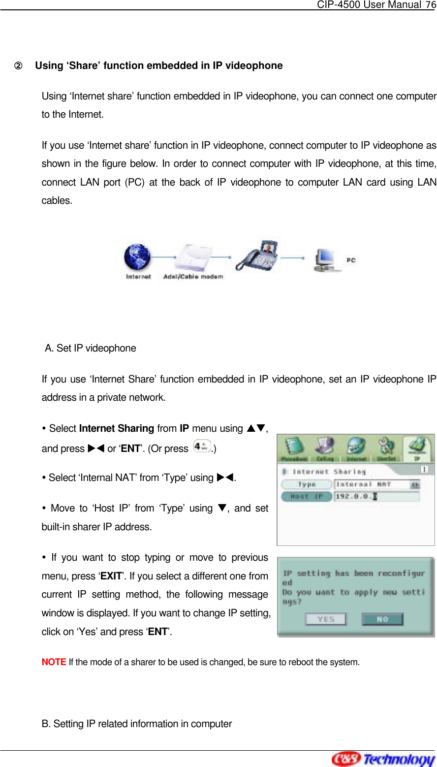   CIP-4500 User Manual 76   ②󰚟 Using ‘Share’ function embedded in IP videophone   Using ‘Internet share’ function embedded in IP videophone, you can connect one computer to the Internet. If you use ‘Internet share’ function in IP videophone, connect computer to IP videophone as shown in the figure below. In order to connect computer with IP videophone, at this time, connect LAN port (PC) at the back of IP videophone to computer LAN card using LAN cables.   A. Set IP videophone If you use ‘Internet Share’ function embedded in IP videophone, set an IP videophone IP address in a private network.    Select Internet Sharing from IP menu using ST, and press XW or ‘ENT’. (Or press  .)  Select ‘Internal NAT’ from ‘Type’ using XW.   Move to ‘Host IP’ from ‘Type’ using T, and set built-in sharer IP address.    If you want to stop typing or move to previous menu, press ‘EXIT’. If you select a different one from current IP setting method, the following message window is displayed. If you want to change IP setting, click on ‘Yes’ and press ‘ENT’.  NOTE If the mode of a sharer to be used is changed, be sure to reboot the system.  B. Setting IP related information in computer   