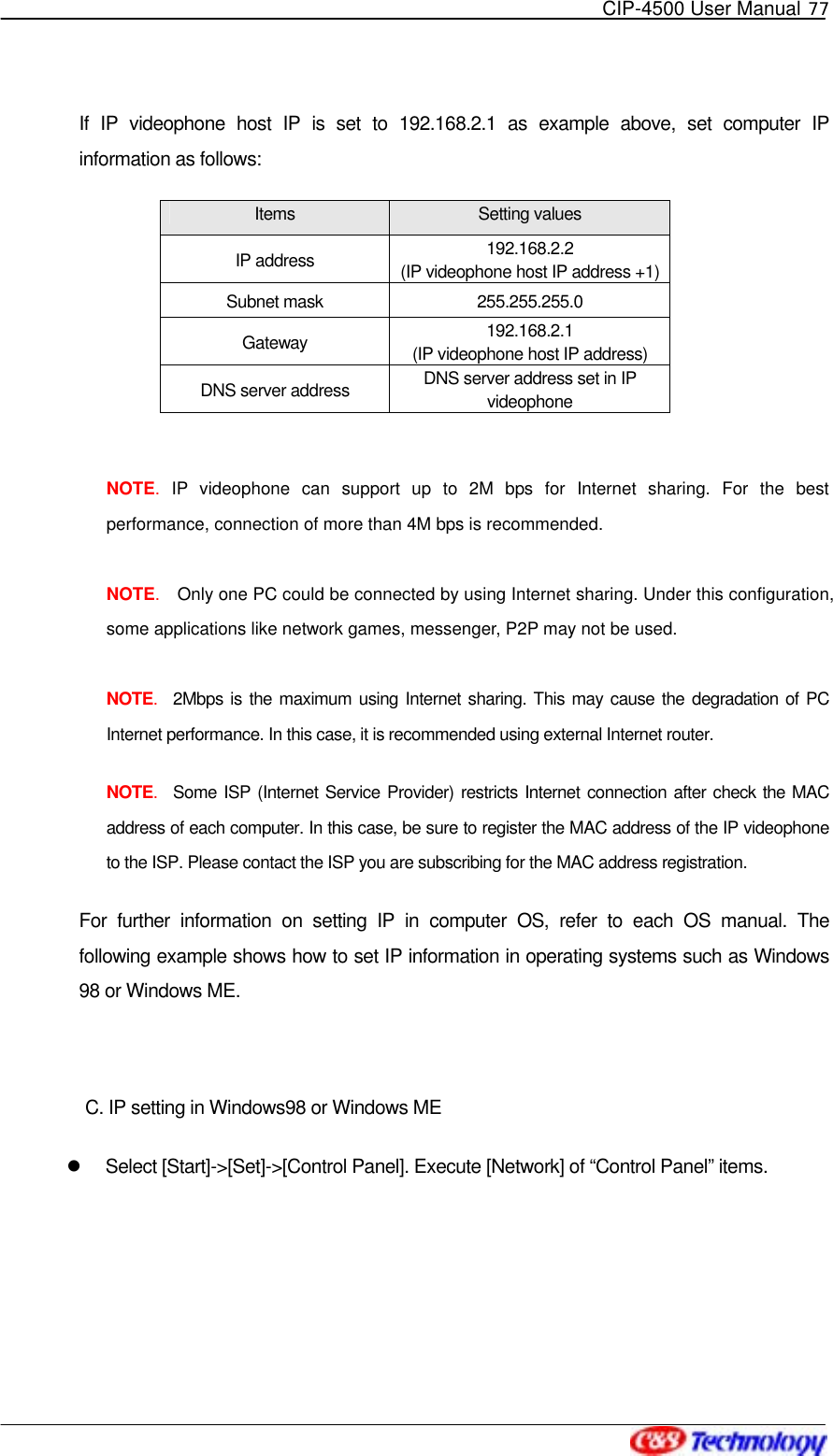   CIP-4500 User Manual 77   If IP videophone host IP is set to 192.168.2.1 as example above, set computer IP information as follows: Items  Setting values   IP address  192.168.2.2 (IP videophone host IP address +1) Subnet mask  255.255.255.0 Gateway  192.168.2.1  (IP videophone host IP address) DNS server address  DNS server address set in IP videophone  NOTE.  IP videophone can support up to 2M bps for Internet sharing. For the best performance, connection of more than 4M bps is recommended.  NOTE.  Only one PC could be connected by using Internet sharing. Under this configuration, some applications like network games, messenger, P2P may not be used.  NOTE.  2Mbps is the maximum using Internet sharing. This may cause the degradation of PC Internet performance. In this case, it is recommended using external Internet router. NOTE.  Some ISP (Internet Service Provider) restricts Internet connection after check the MAC address of each computer. In this case, be sure to register the MAC address of the IP videophone to the ISP. Please contact the ISP you are subscribing for the MAC address registration. For further information on setting IP in computer OS, refer to each OS manual. The following example shows how to set IP information in operating systems such as Windows 98 or Windows ME.    C. IP setting in Windows98 or Windows ME   Select [Start]-&gt;[Set]-&gt;[Control Panel]. Execute [Network] of “Control Panel” items.   