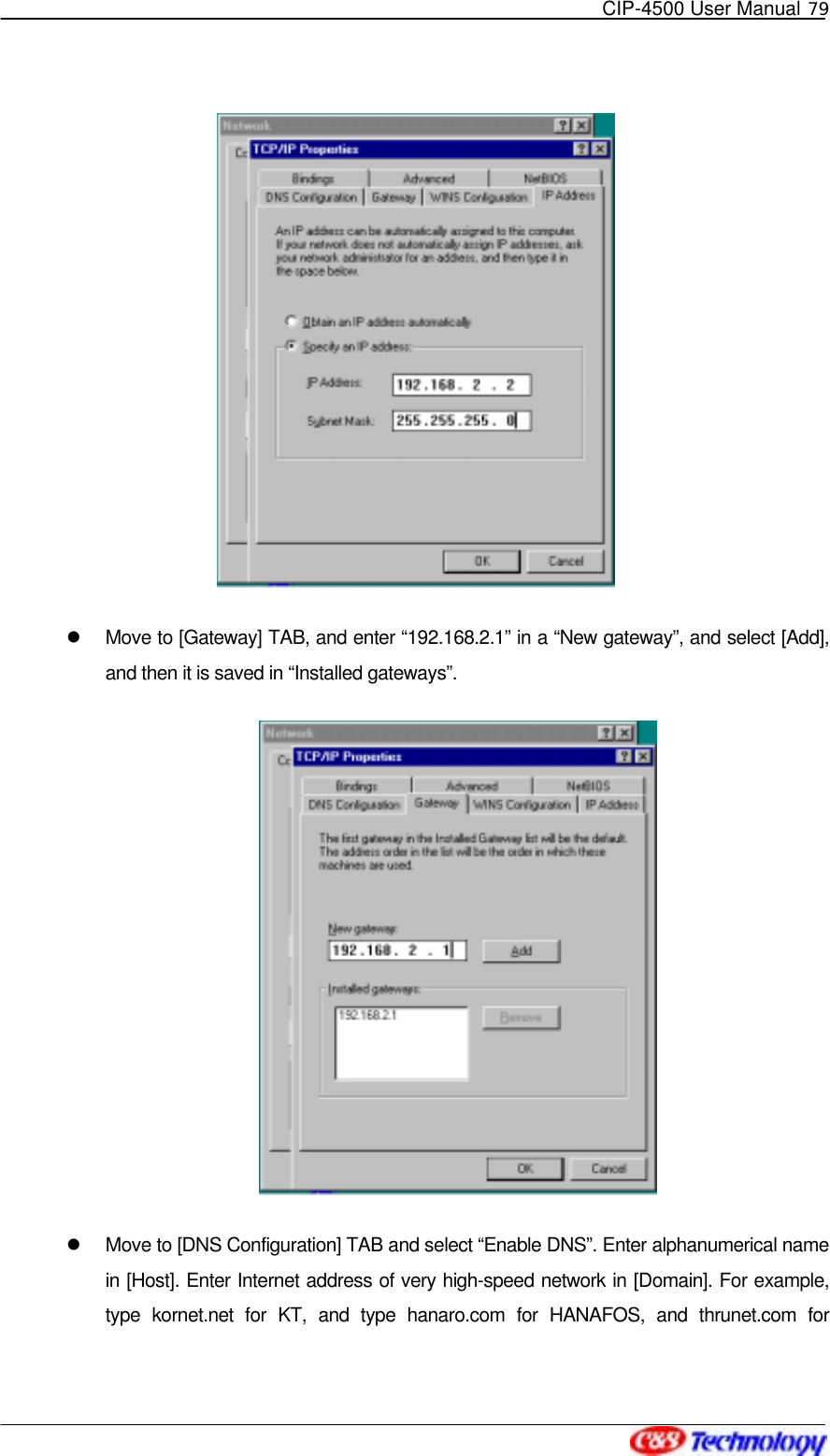   CIP-4500 User Manual 79      Move to [Gateway] TAB, and enter “192.168.2.1” in a “New gateway”, and select [Add], and then it is saved in “Installed gateways”.    Move to [DNS Configuration] TAB and select “Enable DNS”. Enter alphanumerical name in [Host]. Enter Internet address of very high-speed network in [Domain]. For example, type kornet.net for KT, and type hanaro.com for HANAFOS, and thrunet.com for 