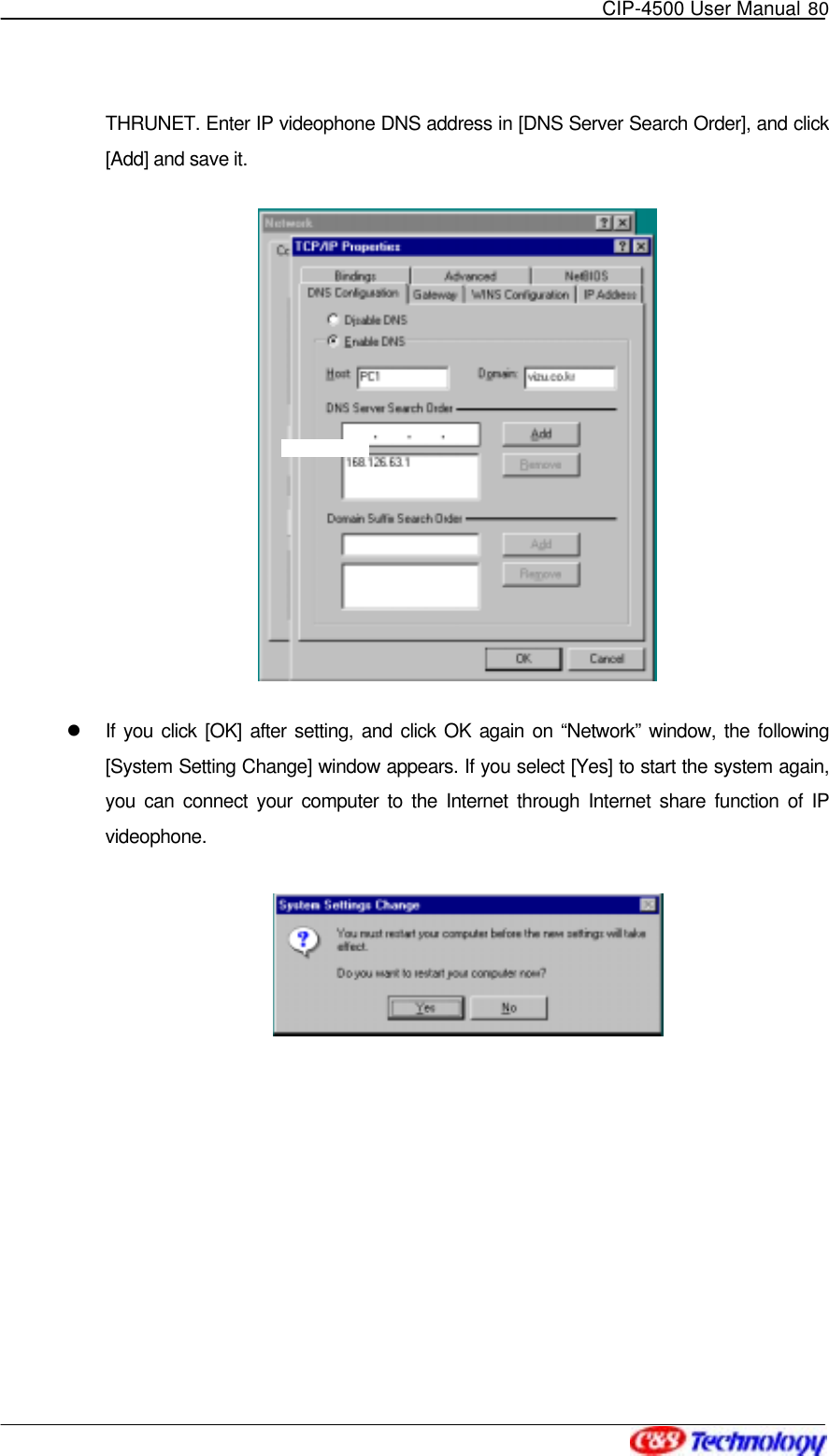   CIP-4500 User Manual 80   THRUNET. Enter IP videophone DNS address in [DNS Server Search Order], and click [Add] and save it.    If you click [OK] after setting, and click OK again on “Network” window, the following [System Setting Change] window appears. If you select [Yes] to start the system again, you can connect your computer to the Internet through Internet share function of IP videophone.    