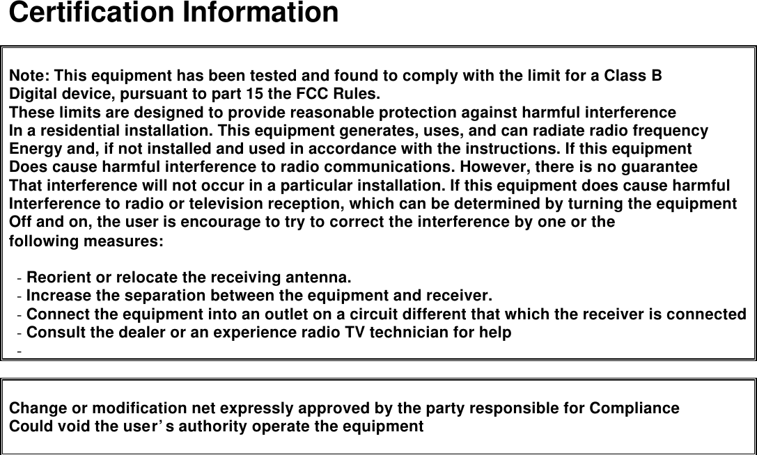   Certification Information   Note: This equipment has been tested and found to comply with the limit for a Class B   Digital device, pursuant to part 15 the FCC Rules. These limits are designed to provide reasonable protection against harmful interference In a residential installation. This equipment generates, uses, and can radiate radio frequency Energy and, if not installed and used in accordance with the instructions. If this equipment   Does cause harmful interference to radio communications. However, there is no guarantee   That interference will not occur in a particular installation. If this equipment does cause harmful   Interference to radio or television reception, which can be determined by turning the equipment   Off and on, the user is encourage to try to correct the interference by one or the   following measures:  - Reorient or relocate the receiving antenna. - Increase the separation between the equipment and receiver. - Connect the equipment into an outlet on a circuit different that which the receiver is connected - Consult the dealer or an experience radio TV technician for help -    Change or modification net expressly approved by the party responsible for Compliance Could void the user’s authority operate the equipment      