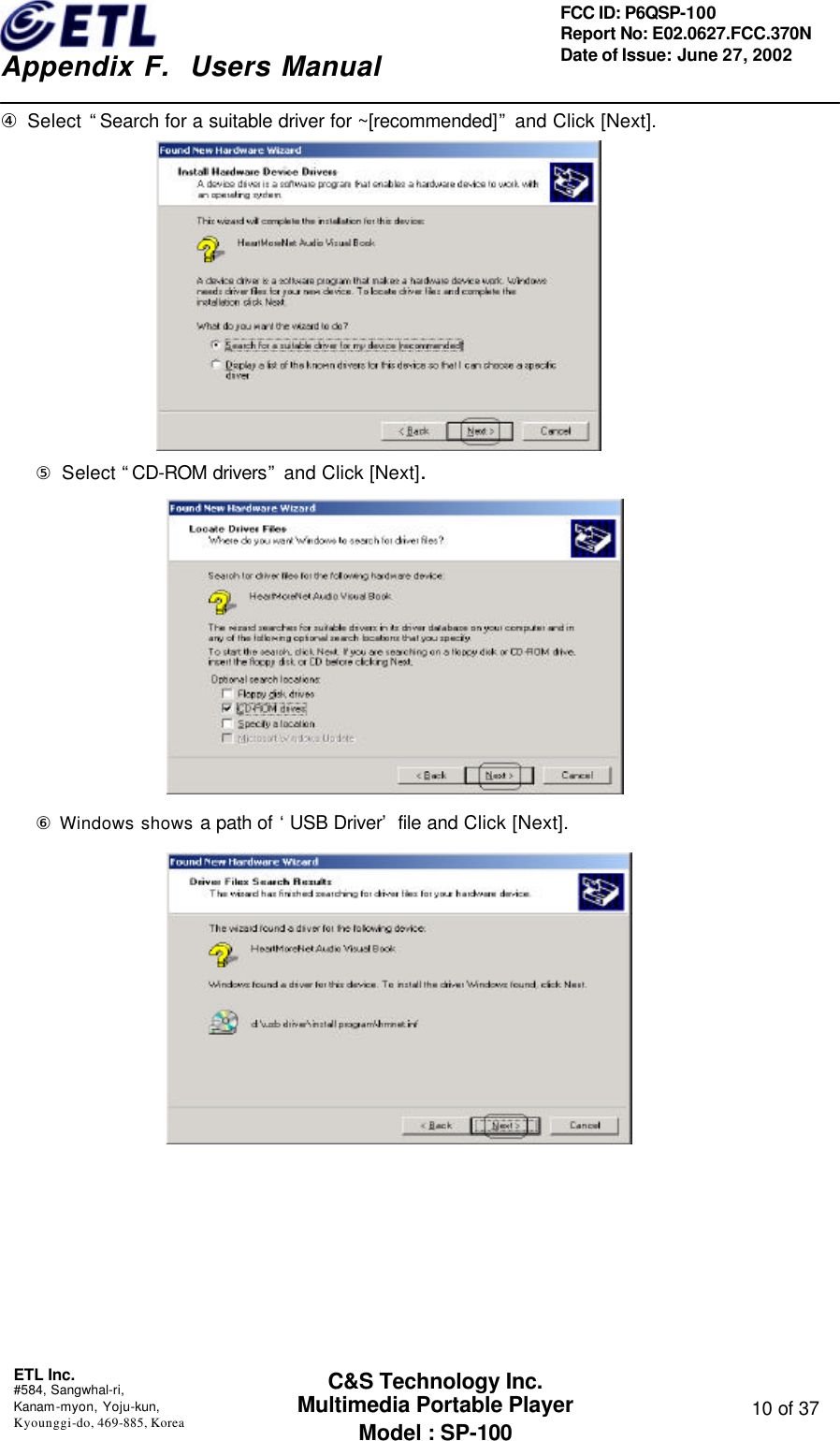    Appendix F.  Users Manual ETL Inc.  #584, Sangwhal-ri, Kanam-myon, Yoju-kun, Kyounggi-do, 469-885, Korea  10 of 37 FCC ID: P6QSP-100 Report No: E02.0627.FCC.370N Date of Issue: June 27, 2002 C&amp;S Technology Inc. Multimedia Portable Player Model : SP-100 ④ Select “Search for a suitable driver for ~[recommended]” and Click [Next].    ⑤ Select “CD-ROM drivers” and Click [Next].                      ⑥ Windows shows a path of ‘USB Driver’ file and Click [Next].                        