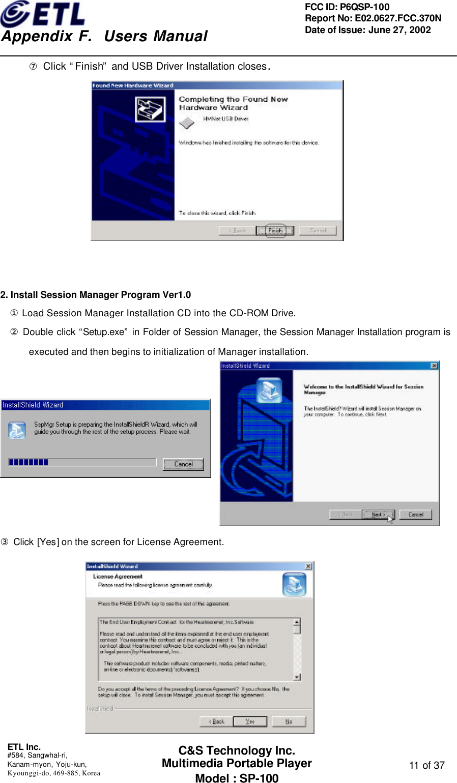    Appendix F.  Users Manual ETL Inc.  #584, Sangwhal-ri, Kanam-myon, Yoju-kun, Kyounggi-do, 469-885, Korea  11 of 37 FCC ID: P6QSP-100 Report No: E02.0627.FCC.370N Date of Issue: June 27, 2002 C&amp;S Technology Inc. Multimedia Portable Player Model : SP-100 ⑦ Click “Finish” and USB Driver Installation closes.                        2. Install Session Manager Program Ver1.0 ① Load Session Manager Installation CD into the CD-ROM Drive.  ② Double click “Setup.exe” in Folder of Session Manager, the Session Manager Installation program is executed and then begins to initialization of Manager installation.          ③ Click [Yes] on the screen for License Agreement.    