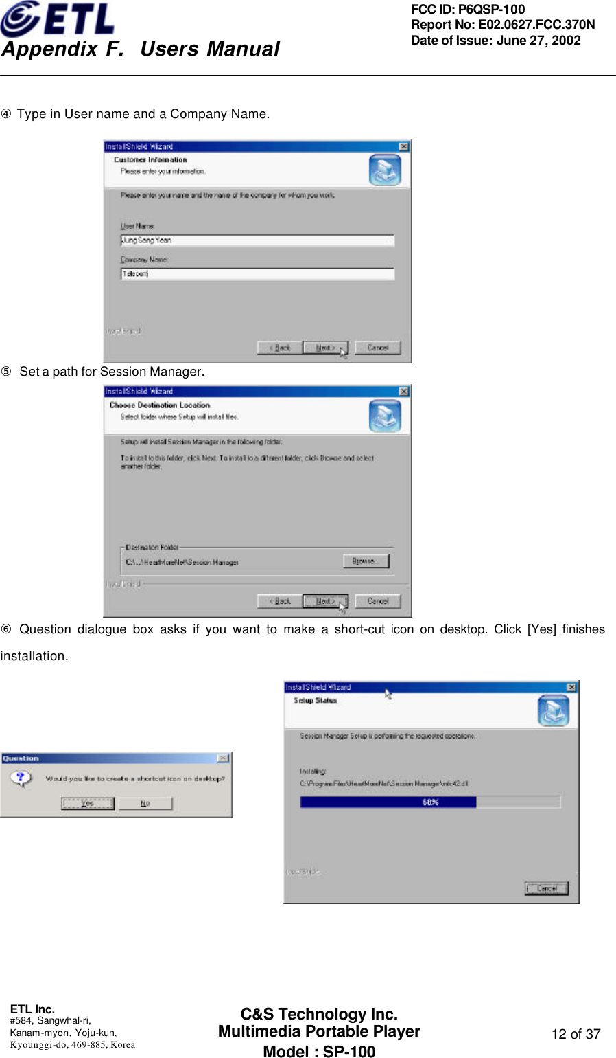    Appendix F.  Users Manual ETL Inc.  #584, Sangwhal-ri, Kanam-myon, Yoju-kun, Kyounggi-do, 469-885, Korea  12 of 37 FCC ID: P6QSP-100 Report No: E02.0627.FCC.370N Date of Issue: June 27, 2002 C&amp;S Technology Inc. Multimedia Portable Player Model : SP-100  ④ Type in User name and a Company Name.          ⑤ Set a path for Session Manager.          ⑥ Question dialogue box asks if you want to make a short-cut icon on desktop. Click [Yes] finishes installation.            