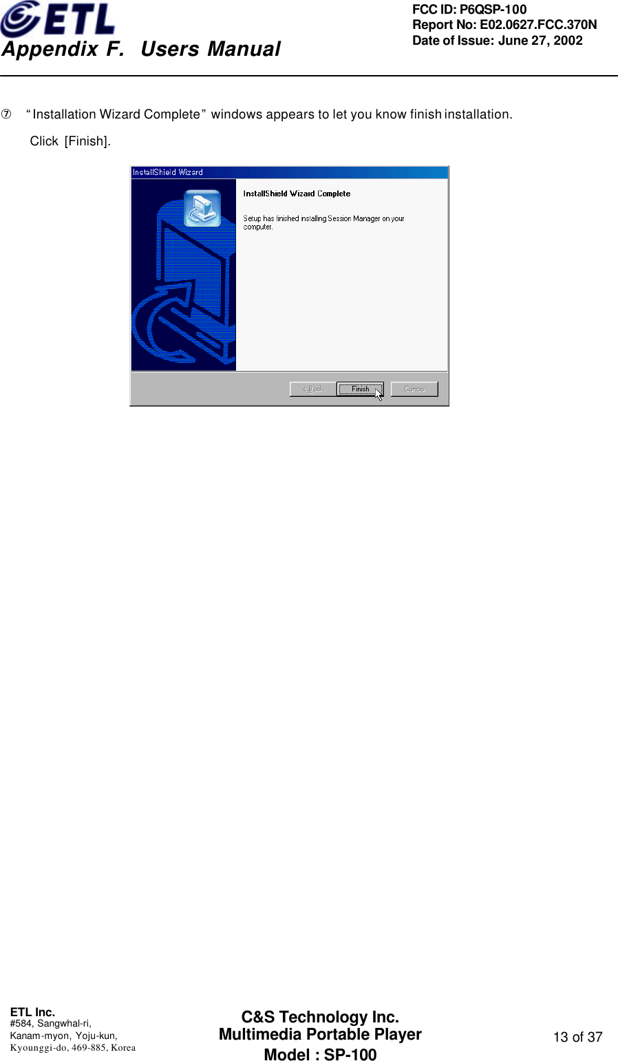    Appendix F.  Users Manual ETL Inc.  #584, Sangwhal-ri, Kanam-myon, Yoju-kun, Kyounggi-do, 469-885, Korea  13 of 37 FCC ID: P6QSP-100 Report No: E02.0627.FCC.370N Date of Issue: June 27, 2002 C&amp;S Technology Inc. Multimedia Portable Player Model : SP-100  ⑦  “Installation Wizard Complete” windows appears to let you know finish installation.      Click [Finish].               