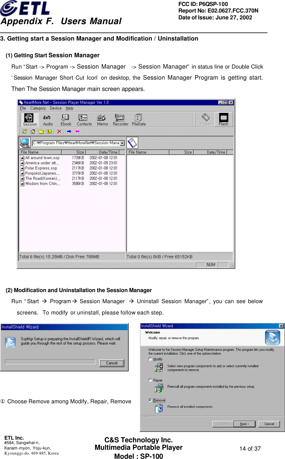    Appendix F.  Users Manual ETL Inc.  #584, Sangwhal-ri, Kanam-myon, Yoju-kun, Kyounggi-do, 469-885, Korea  14 of 37 FCC ID: P6QSP-100 Report No: E02.0627.FCC.370N Date of Issue: June 27, 2002 C&amp;S Technology Inc. Multimedia Portable Player Model : SP-100 3. Getting start a Session Manager and Modification / Uninstallation (1) Getting Start Session Manager Run “Start -&gt; Program -&gt; Session Manager  -&gt; Session Manager” in status line or Double Click ‘Session Manager Short Cut Icon’ on desktop, the Session Manager Program is getting start. Then The Session Manager main screen appears.          (2) Modification and Uninstallation the Session Manager Run “Start  à Program à Session Manager  à Uninstall Session Manager”, you can see below screens.  To modify or uninstall, please follow each step.        ① Choose Remove among Modify, Repair, Remove   