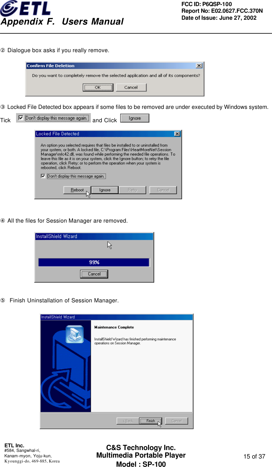    Appendix F.  Users Manual ETL Inc.  #584, Sangwhal-ri, Kanam-myon, Yoju-kun, Kyounggi-do, 469-885, Korea  15 of 37 FCC ID: P6QSP-100 Report No: E02.0627.FCC.370N Date of Issue: June 27, 2002 C&amp;S Technology Inc. Multimedia Portable Player Model : SP-100  ② Dialogue box asks if you really remove.  ③ Locked File Detected box appears if some files to be removed are under executed by Windows system. Tick    and Click           ④ All the files for Session Manager are removed.        ⑤  Finish Uninstallation of Session Manager.             