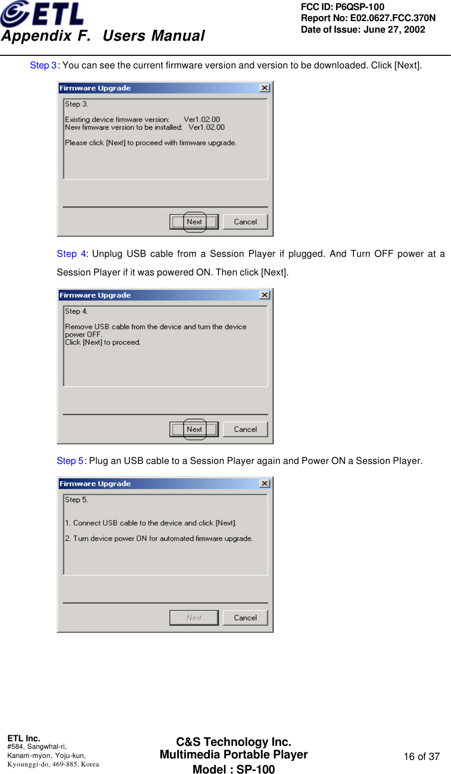    Appendix F.  Users Manual ETL Inc.  #584, Sangwhal-ri, Kanam-myon, Yoju-kun, Kyounggi-do, 469-885, Korea  16 of 37 FCC ID: P6QSP-100 Report No: E02.0627.FCC.370N Date of Issue: June 27, 2002 C&amp;S Technology Inc. Multimedia Portable Player Model : SP-100 Step 3: You can see the current firmware version and version to be downloaded. Click [Next].  Step 4:  Unplug USB cable from a Session Player if plugged. And Turn OFF power at a Session Player if it was powered ON. Then click [Next].  Step 5: Plug an USB cable to a Session Player again and Power ON a Session Player.  