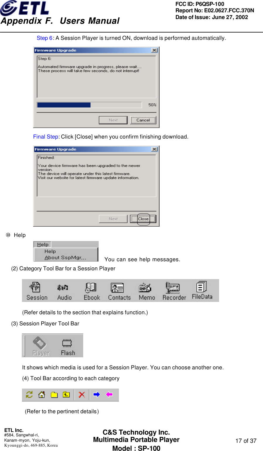    Appendix F.  Users Manual ETL Inc.  #584, Sangwhal-ri, Kanam-myon, Yoju-kun, Kyounggi-do, 469-885, Korea  17 of 37 FCC ID: P6QSP-100 Report No: E02.0627.FCC.370N Date of Issue: June 27, 2002 C&amp;S Technology Inc. Multimedia Portable Player Model : SP-100 Step 6: A Session Player is turned ON, download is performed automatically.   Final Step: Click [Close] when you confirm finishing download.  ⑩ Help      You can see help messages. (2) Category Tool Bar for a Session Player  (Refer details to the section that explains function.) (3) Session Player Tool Bar  It shows which media is used for a Session Player. You can choose another one. (4) Tool Bar according to each category     (Refer to the pertinent details)  