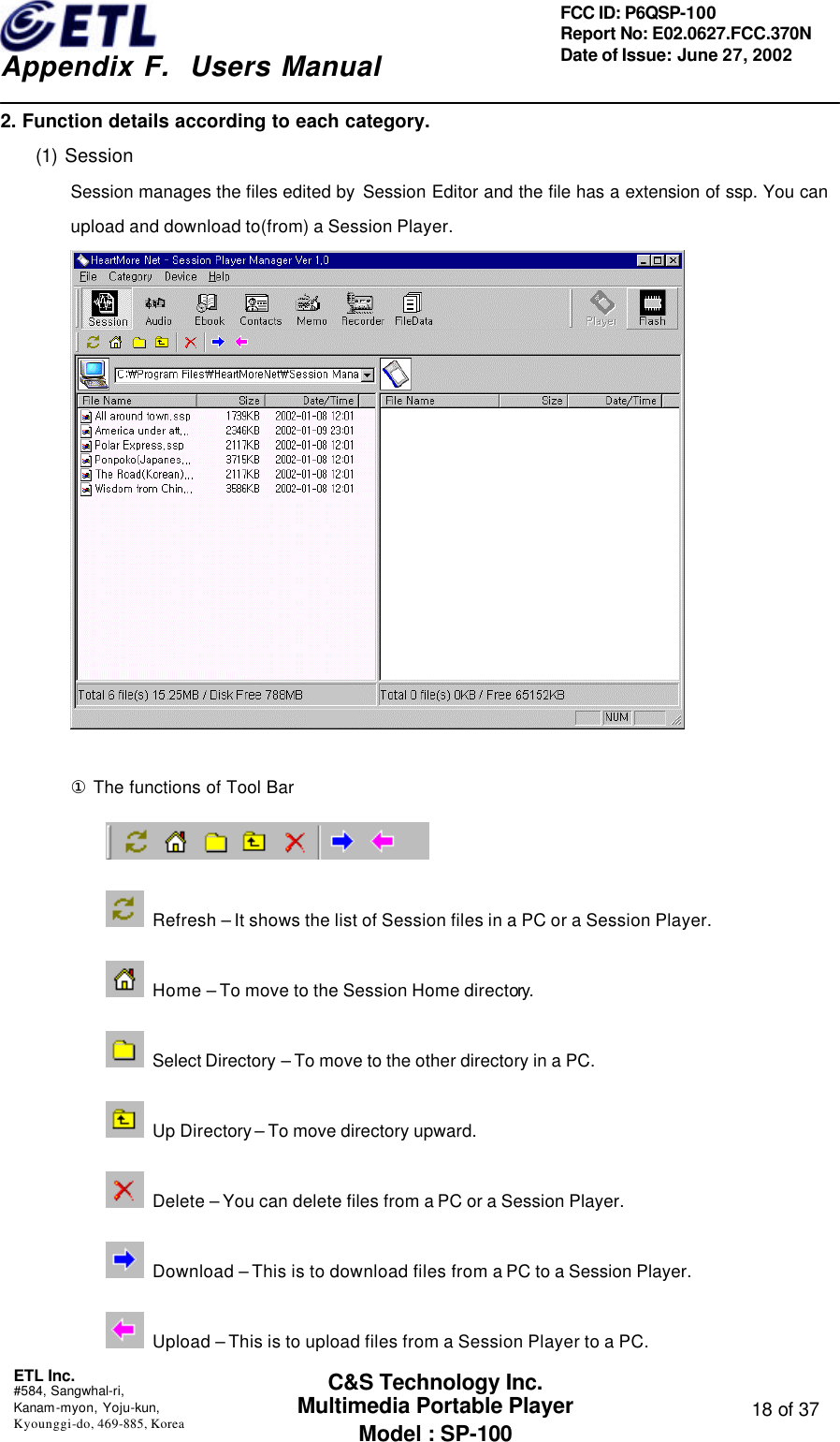    Appendix F.  Users Manual ETL Inc.  #584, Sangwhal-ri, Kanam-myon, Yoju-kun, Kyounggi-do, 469-885, Korea  18 of 37 FCC ID: P6QSP-100 Report No: E02.0627.FCC.370N Date of Issue: June 27, 2002 C&amp;S Technology Inc. Multimedia Portable Player Model : SP-100 2. Function details according to each category. (1) Session Session manages the files edited by  Session Editor and the file has a extension of ssp. You can upload and download to(from) a Session Player.   ① The functions of Tool Bar   Refresh – It shows the list of Session files in a PC or a Session Player.  Home – To move to the Session Home directory.   Select Directory – To move to the other directory in a PC.  Up Directory – To move directory upward.  Delete – You can delete files from a PC or a Session Player.  Download – This is to download files from a PC to a Session Player.  Upload – This is to upload files from a Session Player to a PC. 