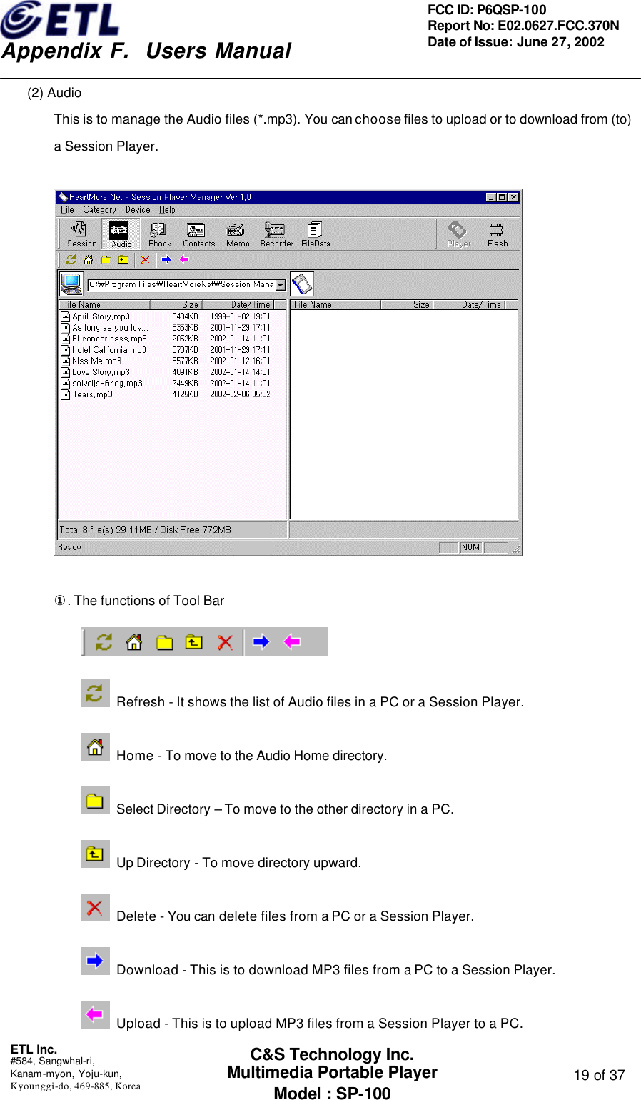    Appendix F.  Users Manual ETL Inc.  #584, Sangwhal-ri, Kanam-myon, Yoju-kun, Kyounggi-do, 469-885, Korea  19 of 37 FCC ID: P6QSP-100 Report No: E02.0627.FCC.370N Date of Issue: June 27, 2002 C&amp;S Technology Inc. Multimedia Portable Player Model : SP-100 (2) Audio This is to manage the Audio files (*.mp3). You can choose files to upload or to download from (to) a Session Player.    ①. The functions of Tool Bar   Refresh - It shows the list of Audio files in a PC or a Session Player.  Home - To move to the Audio Home directory.   Select Directory – To move to the other directory in a PC.  Up Directory - To move directory upward.  Delete - You can delete files from a PC or a Session Player.  Download - This is to download MP3 files from a PC to a Session Player.  Upload - This is to upload MP3 files from a Session Player to a PC. 