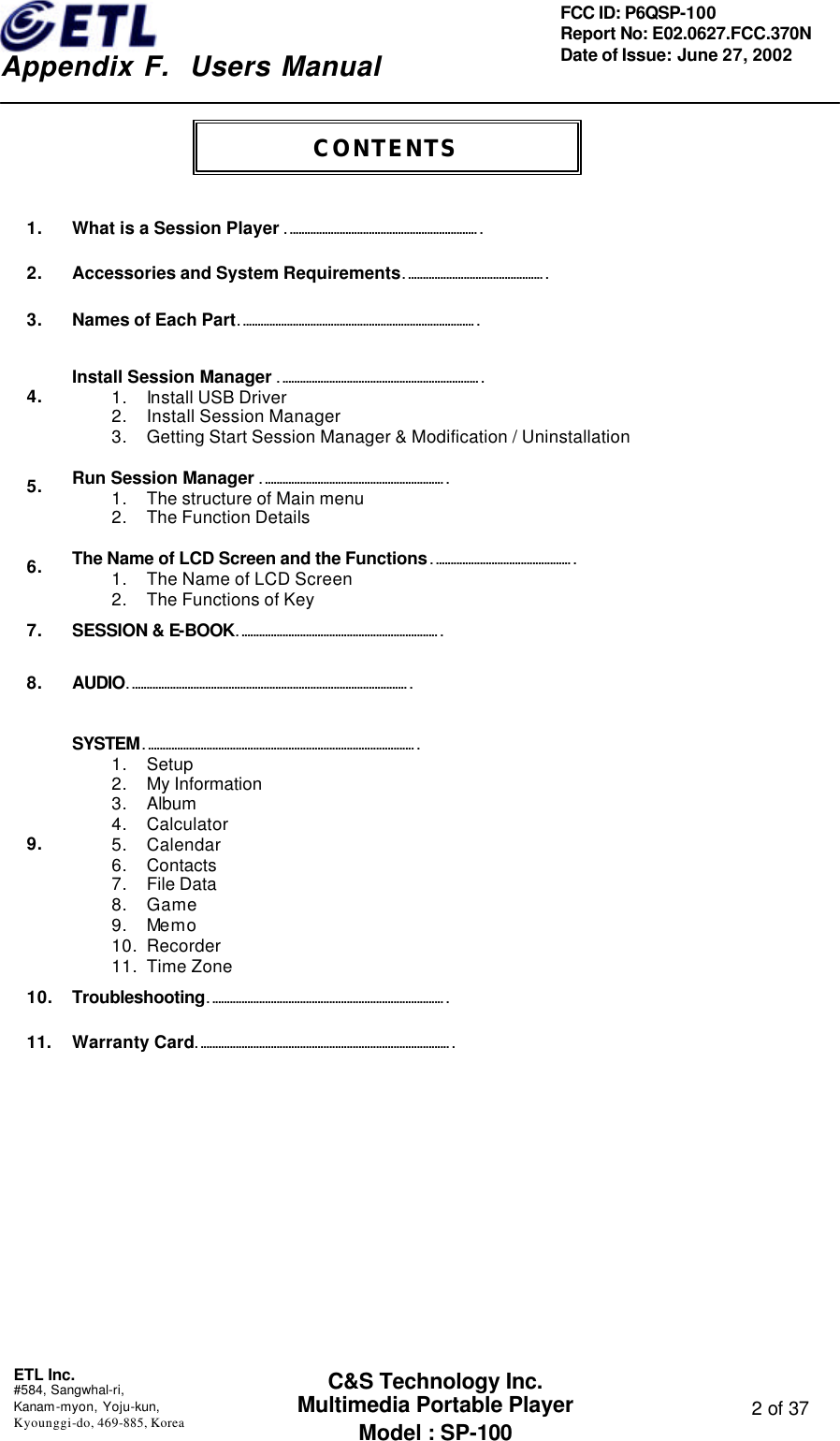    Appendix F.  Users Manual ETL Inc.  #584, Sangwhal-ri, Kanam-myon, Yoju-kun, Kyounggi-do, 469-885, Korea  2 of 37 FCC ID: P6QSP-100 Report No: E02.0627.FCC.370N Date of Issue: June 27, 2002 C&amp;S Technology Inc. Multimedia Portable Player Model : SP-100    1. What is a Session Player …………………………………………………………  2. Accessories and System Requirements…………………………………………  3. Names of Each Part………………………………………………………………………  4.  Install Session Manager …………………………………………………………… 1. Install USB Driver 2. Install Session Manager 3. Getting Start Session Manager &amp; Modification / Uninstallation  5.  Run Session Manager ……………………………………………………… 1. The structure of Main menu 2. The Function Details  6.  The Name of LCD Screen and the Functions………………………………………… 1. The Name of LCD Screen 2. The Functions of Key  7. SESSION &amp; E-BOOK……………………………………………………………  8.  AUDIO……………………………………………………………………………………   9.  SYSTEM………………………………………………………………………………… 1. Setup 2. My Information 3. Album 4. Calculator 5. Calendar 6. Contacts 7. File Data 8. Game 9. Memo 10. Recorder 11. Time Zone  10. Troubleshooting………………………………………………………………………  11. Warranty Card……………………………………………………………………………     CONTENTS 