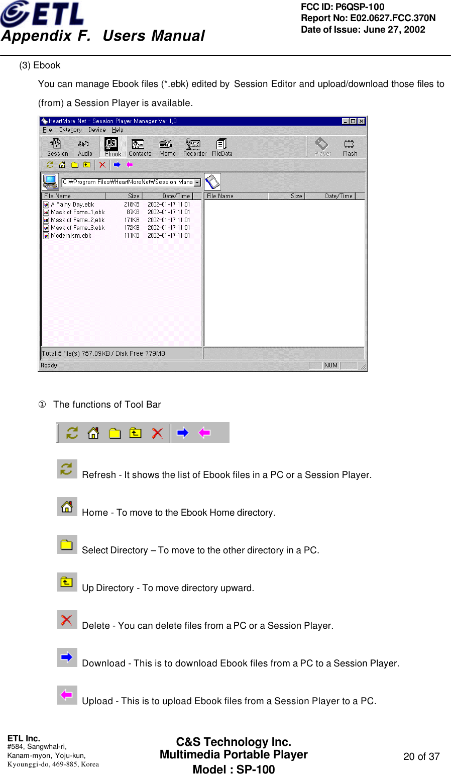    Appendix F.  Users Manual ETL Inc.  #584, Sangwhal-ri, Kanam-myon, Yoju-kun, Kyounggi-do, 469-885, Korea  20 of 37 FCC ID: P6QSP-100 Report No: E02.0627.FCC.370N Date of Issue: June 27, 2002 C&amp;S Technology Inc. Multimedia Portable Player Model : SP-100 (3) Ebook You can manage Ebook files (*.ebk) edited by  Session Editor and upload/download those files to (from) a Session Player is available.   ①  The functions of Tool Bar   Refresh - It shows the list of Ebook files in a PC or a Session Player.  Home - To move to the Ebook Home directory.   Select Directory – To move to the other directory in a PC.  Up Directory - To move directory upward.  Delete - You can delete files from a PC or a Session Player.  Download - This is to download Ebook files from a PC to a Session Player.  Upload - This is to upload Ebook files from a Session Player to a PC.  