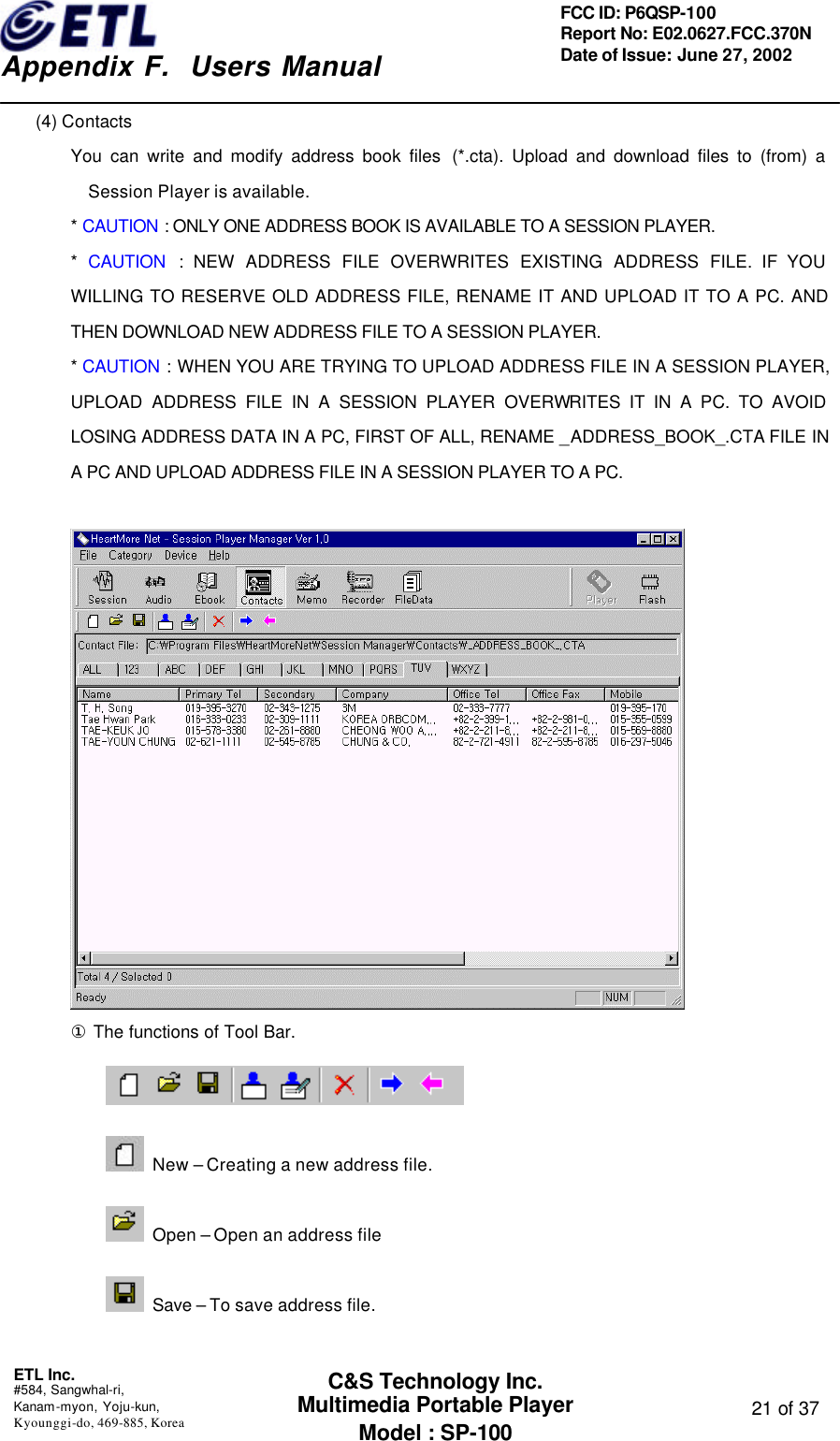    Appendix F.  Users Manual ETL Inc.  #584, Sangwhal-ri, Kanam-myon, Yoju-kun, Kyounggi-do, 469-885, Korea  21 of 37 FCC ID: P6QSP-100 Report No: E02.0627.FCC.370N Date of Issue: June 27, 2002 C&amp;S Technology Inc. Multimedia Portable Player Model : SP-100 (4) Contacts You can write and modify address book files  (*.cta). Upload and download files to (from) a Session Player is available. * CAUTION : ONLY ONE ADDRESS BOOK IS AVAILABLE TO A SESSION PLAYER. *  CAUTION : NEW ADDRESS FILE OVERWRITES EXISTING ADDRESS FILE. IF YOU WILLING TO RESERVE OLD ADDRESS FILE, RENAME IT AND UPLOAD IT TO A PC. AND THEN DOWNLOAD NEW ADDRESS FILE TO A SESSION PLAYER. * CAUTION : WHEN YOU ARE TRYING TO UPLOAD ADDRESS FILE IN A SESSION PLAYER, UPLOAD ADDRESS FILE IN A SESSION PLAYER OVERWRITES IT IN A PC. TO AVOID LOSING ADDRESS DATA IN A PC, FIRST OF ALL, RENAME _ADDRESS_BOOK_.CTA FILE IN A PC AND UPLOAD ADDRESS FILE IN A SESSION PLAYER TO A PC.   ① The functions of Tool Bar.   New – Creating a new address file.  Open – Open an address file  Save – To save address file. 