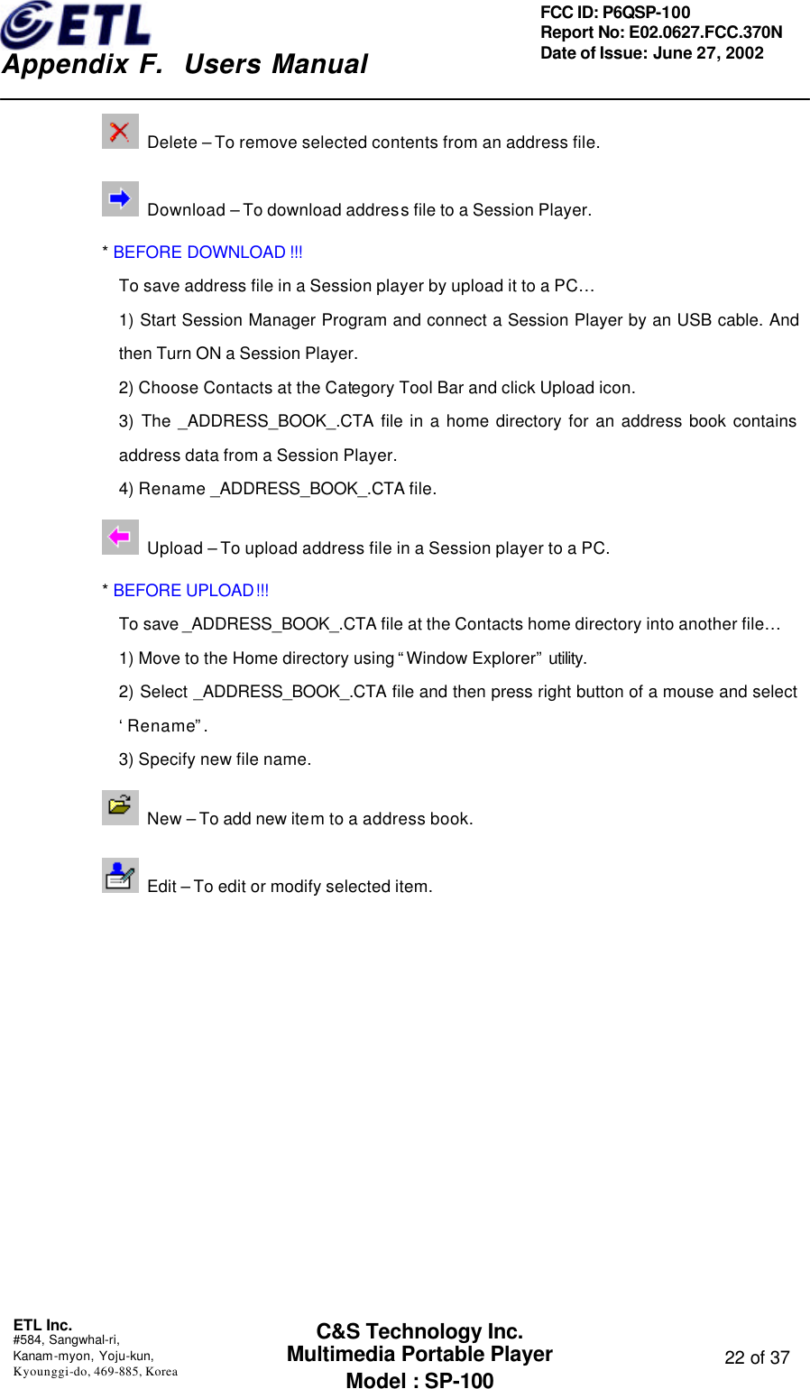    Appendix F.  Users Manual ETL Inc.  #584, Sangwhal-ri, Kanam-myon, Yoju-kun, Kyounggi-do, 469-885, Korea  22 of 37 FCC ID: P6QSP-100 Report No: E02.0627.FCC.370N Date of Issue: June 27, 2002 C&amp;S Technology Inc. Multimedia Portable Player Model : SP-100  Delete – To remove selected contents from an address file.  Download – To download address file to a Session Player. * BEFORE DOWNLOAD !!! To save address file in a Session player by upload it to a PC… 1) Start Session Manager Program and connect a Session Player by an USB cable. And then Turn ON a Session Player. 2) Choose Contacts at the Category Tool Bar and click Upload icon. 3)  The _ADDRESS_BOOK_.CTA  file in a home directory for an address book contains address data from a Session Player. 4) Rename _ADDRESS_BOOK_.CTA file.  Upload – To upload address file in a Session player to a PC. * BEFORE UPLOAD!!! To save _ADDRESS_BOOK_.CTA file at the Contacts home directory into another file… 1) Move to the Home directory using “Window Explorer” utility.  2) Select _ADDRESS_BOOK_.CTA  file and then press right button of a mouse and select ‘Rename”. 3) Specify new file name.  New – To add new item to a address book.  Edit – To edit or modify selected item. 