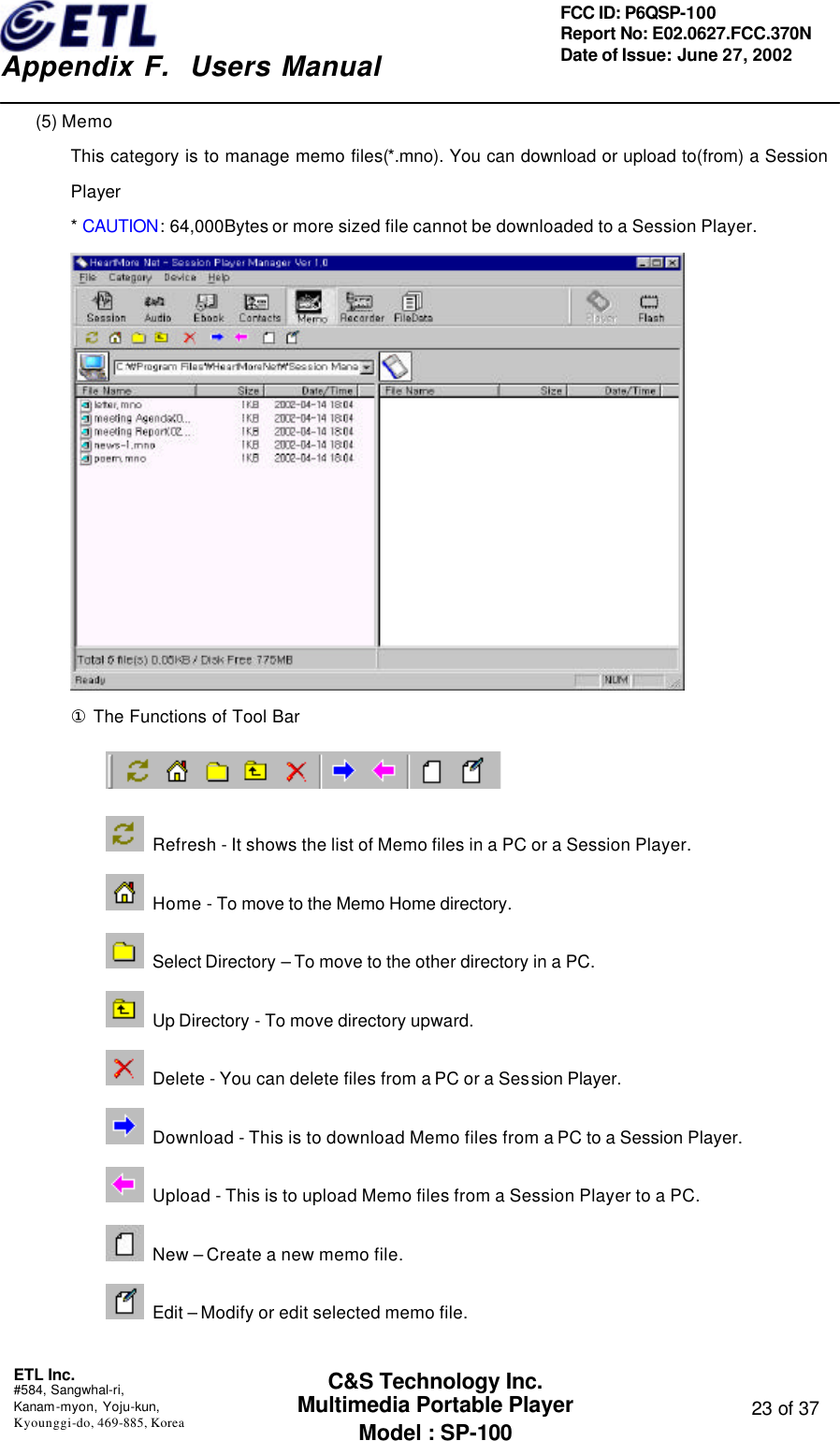    Appendix F.  Users Manual ETL Inc.  #584, Sangwhal-ri, Kanam-myon, Yoju-kun, Kyounggi-do, 469-885, Korea  23 of 37 FCC ID: P6QSP-100 Report No: E02.0627.FCC.370N Date of Issue: June 27, 2002 C&amp;S Technology Inc. Multimedia Portable Player Model : SP-100 (5) Memo This category is to manage memo files(*.mno). You can download or upload to(from) a Session Player * CAUTION: 64,000Bytes or more sized file cannot be downloaded to a Session Player.  ① The Functions of Tool Bar   Refresh - It shows the list of Memo files in a PC or a Session Player.  Home - To move to the Memo Home directory.   Select Directory – To move to the other directory in a PC.  Up Directory - To move directory upward.  Delete - You can delete files from a PC or a Session Player.  Download - This is to download Memo files from a PC to a Session Player.  Upload - This is to upload Memo files from a Session Player to a PC.  New – Create a new memo file.  Edit – Modify or edit selected memo file.  