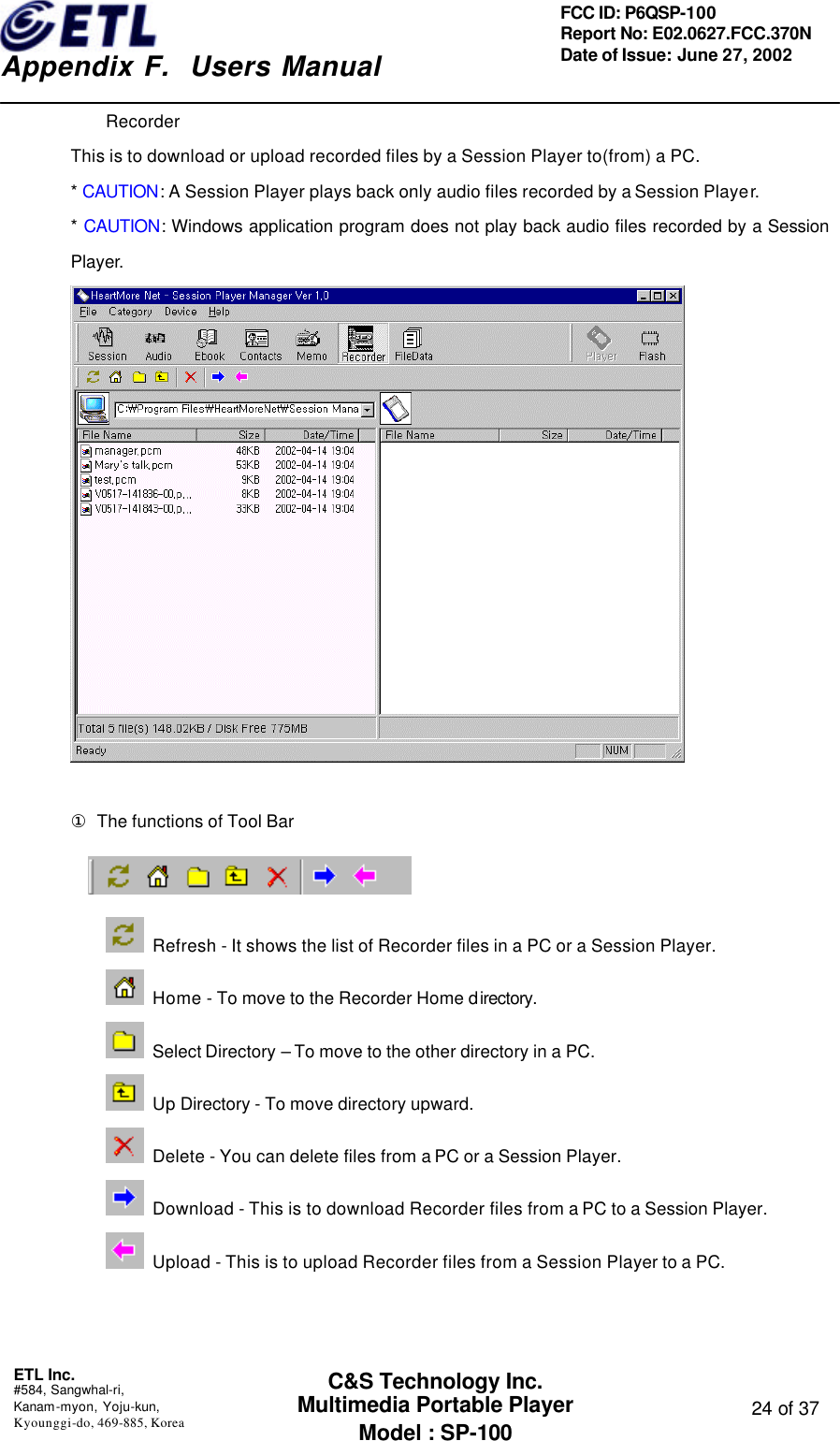    Appendix F.  Users Manual ETL Inc.  #584, Sangwhal-ri, Kanam-myon, Yoju-kun, Kyounggi-do, 469-885, Korea  24 of 37 FCC ID: P6QSP-100 Report No: E02.0627.FCC.370N Date of Issue: June 27, 2002 C&amp;S Technology Inc. Multimedia Portable Player Model : SP-100 Recorder This is to download or upload recorded files by a Session Player to(from) a PC. * CAUTION: A Session Player plays back only audio files recorded by a Session Player. * CAUTION: Windows application program does not play back audio files recorded by a Session Player.   ① The functions of Tool Bar   Refresh - It shows the list of Recorder files in a PC or a Session Player.  Home - To move to the Recorder Home directory.   Select Directory – To move to the other directory in a PC.  Up Directory - To move directory upward.  Delete - You can delete files from a PC or a Session Player.  Download - This is to download Recorder files from a PC to a Session Player.  Upload - This is to upload Recorder files from a Session Player to a PC.   