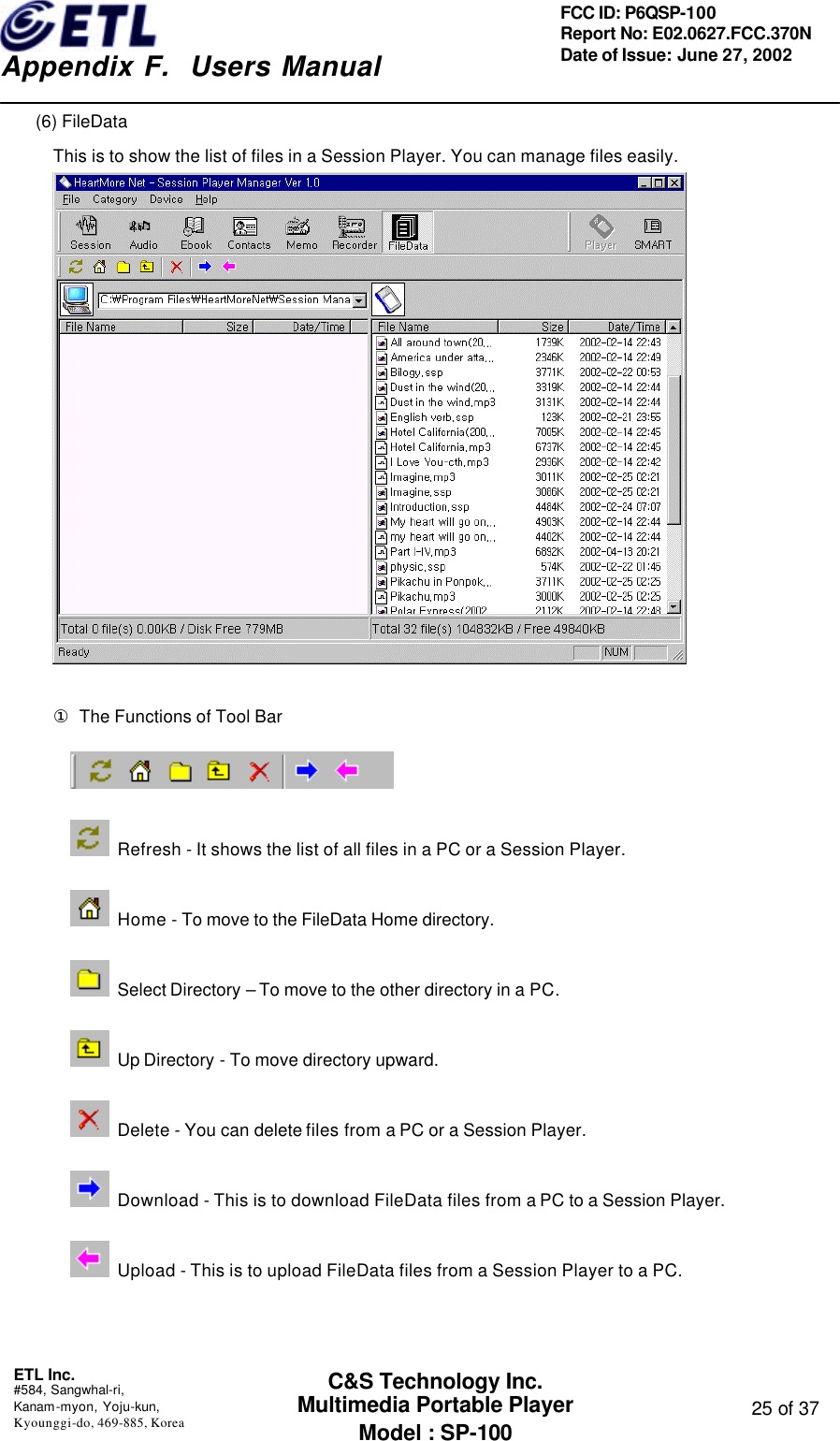    Appendix F.  Users Manual ETL Inc.  #584, Sangwhal-ri, Kanam-myon, Yoju-kun, Kyounggi-do, 469-885, Korea  25 of 37 FCC ID: P6QSP-100 Report No: E02.0627.FCC.370N Date of Issue: June 27, 2002 C&amp;S Technology Inc. Multimedia Portable Player Model : SP-100 (6) FileData This is to show the list of files in a Session Player. You can manage files easily.    ① The Functions of Tool Bar   Refresh - It shows the list of all files in a PC or a Session Player.  Home - To move to the FileData Home directory.   Select Directory – To move to the other directory in a PC.  Up Directory - To move directory upward.  Delete - You can delete files from a PC or a Session Player.  Download - This is to download FileData files from a PC to a Session Player.  Upload - This is to upload FileData files from a Session Player to a PC.   