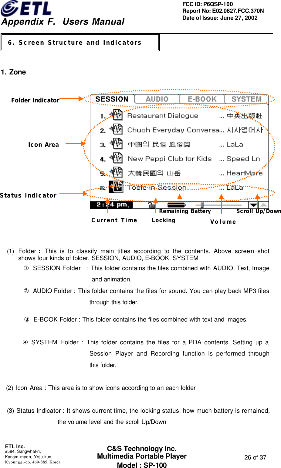    Appendix F.  Users Manual ETL Inc.  #584, Sangwhal-ri, Kanam-myon, Yoju-kun, Kyounggi-do, 469-885, Korea  26 of 37 FCC ID: P6QSP-100 Report No: E02.0627.FCC.370N Date of Issue: June 27, 2002 C&amp;S Technology Inc. Multimedia Portable Player Model : SP-100 2.     1. Zone                             (1) Folder :  This is to classify main titles according to the contents. Above screen shot     shows four kinds of folder. SESSION, AUDIO, E-BOOK, SYSTEM ① SESSION Folder  : This folder contains the files combined with AUDIO, Text, Image and animation.        ② AUDIO Folder : This folder contains the files for sound. You can play back MP3 files through this folder.        ③ E-BOOK Folder : This folder contains the files combined with text and images.      ④ SYSTEM Folder : This folder contains the files for a PDA contents. Setting up a Session Player and Recording function is performed through this folder.   (2) Icon Area : This area is to show icons according to an each folder (3) Status Indicator : It shows current time, the locking status, how much battery is remained, the volume level and the scroll Up/Down   6. Screen Structure and Indicators Folder IndicatorIcon AreaStatus IndicatorCurrent Time      LockingRemaining BatteryVolume         Scroll Up/Down