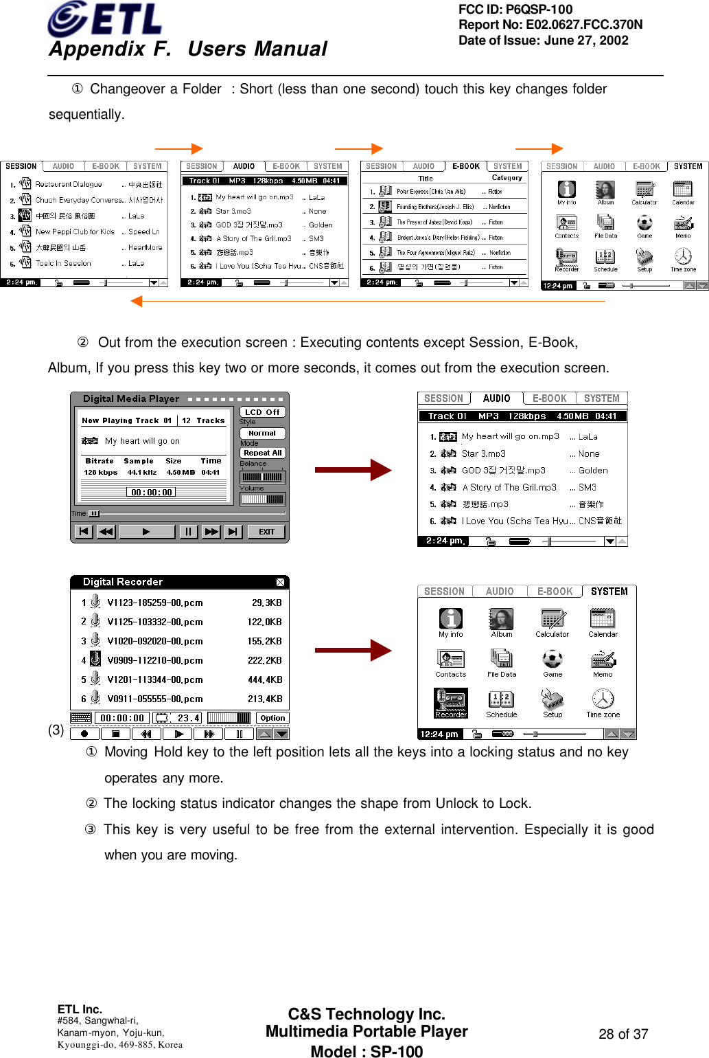    Appendix F.  Users Manual ETL Inc.  #584, Sangwhal-ri, Kanam-myon, Yoju-kun, Kyounggi-do, 469-885, Korea  28 of 37 FCC ID: P6QSP-100 Report No: E02.0627.FCC.370N Date of Issue: June 27, 2002 C&amp;S Technology Inc. Multimedia Portable Player Model : SP-100    ① Changeover a Folder  : Short (less than one second) touch this key changes folder sequentially.             ② Out from the execution screen : Executing contents except Session, E-Book,   Album, If you press this key two or more seconds, it comes out from the execution screen.                        (3) Hold Key Function      ① Moving Hold key to the left position lets all the keys into a locking status and no key operates any more.      ② The locking status indicator changes the shape from Unlock to Lock.      ③ This key is very useful to be free from the external intervention. Especially it is good when you are moving. 