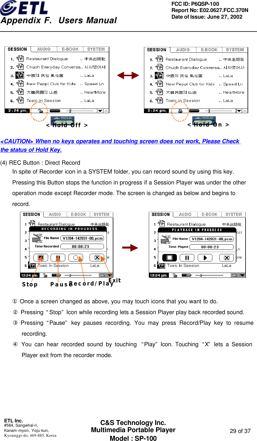    Appendix F.  Users Manual ETL Inc.  #584, Sangwhal-ri, Kanam-myon, Yoju-kun, Kyounggi-do, 469-885, Korea  29 of 37 FCC ID: P6QSP-100 Report No: E02.0627.FCC.370N Date of Issue: June 27, 2002 C&amp;S Technology Inc. Multimedia Portable Player Model : SP-100                                       &lt;CAUTION&gt; When no keys operates and touching screen does not work, Please Check the status of Hold Key.  (4) REC Button : Direct Record In spite of Recorder icon in a SYSTEM folder, you can record sound by using this key. Pressing this Button stops the function in progress if a Session Player was under the other operation mode except Recorder mode. The screen is changed as below and begins to record.                 ① Once a screen changed as above, you may touch icons that you want to do.     ② Pressing “Stop” Icon while recording lets a Session Player play back recorded sound.     ③ Pressing “Pause” key pauses recording. You may press Record/Play key to resume recording.       ④ You can hear recorded sound by touching  “Play” Icon. Touching  “X” lets a Session Player exit from the recorder mode.   &lt; Hold Off &gt; &lt; Hold On &gt; Stop    Pause   Record/Play Exit   