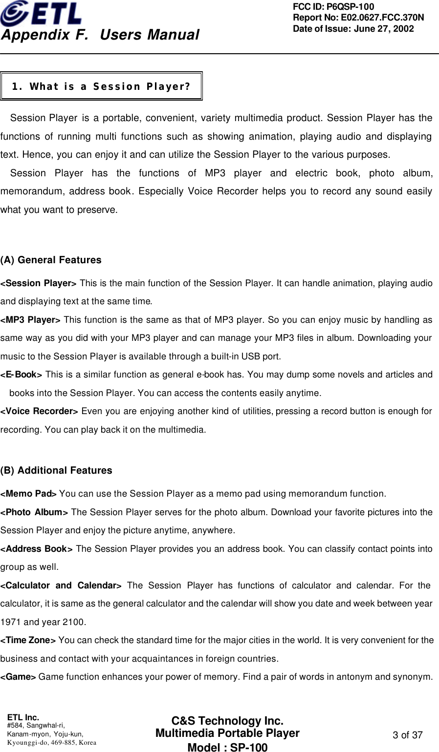    Appendix F.  Users Manual ETL Inc.  #584, Sangwhal-ri, Kanam-myon, Yoju-kun, Kyounggi-do, 469-885, Korea  3 of 37 FCC ID: P6QSP-100 Report No: E02.0627.FCC.370N Date of Issue: June 27, 2002 C&amp;S Technology Inc. Multimedia Portable Player Model : SP-100    Session Player is a portable, convenient, variety multimedia product. Session Player has the functions of running multi functions such as showing animation, playing audio and displaying text. Hence, you can enjoy it and can utilize the Session Player to the various purposes.   Session Player has the functions of MP3 player and electric book, photo album, memorandum, address book. Especially Voice Recorder helps you to record any sound easily what you want to preserve.    (A) General Features &lt;Session Player&gt; This is the main function of the Session Player. It can handle animation, playing audio and displaying text at the same time.  &lt;MP3 Player&gt; This function is the same as that of MP3 player. So you can enjoy music by handling as same way as you did with your MP3 player and can manage your MP3 files in album. Downloading your music to the Session Player is available through a built-in USB port. &lt;E-Book&gt; This is a similar function as general e-book has. You may dump some novels and articles and books into the Session Player. You can access the contents easily anytime. &lt;Voice Recorder&gt; Even you are enjoying another kind of utilities, pressing a record button is enough for recording. You can play back it on the multimedia.  (B) Additional Features   &lt;Memo Pad&gt; You can use the Session Player as a memo pad using memorandum function. &lt;Photo Album&gt; The Session Player serves for the photo album. Download your favorite pictures into the Session Player and enjoy the picture anytime, anywhere. &lt;Address Book&gt; The Session Player provides you an address book. You can classify contact points into group as well.   &lt;Calculator and Calendar&gt; The Session Player has functions of calculator and calendar. For the calculator, it is same as the general calculator and the calendar will show you date and week between year 1971 and year 2100. &lt;Time Zone&gt; You can check the standard time for the major cities in the world. It is very convenient for the business and contact with your acquaintances in foreign countries. &lt;Game&gt; Game function enhances your power of memory. Find a pair of words in antonym and synonym.    1. What is a Session Player? 