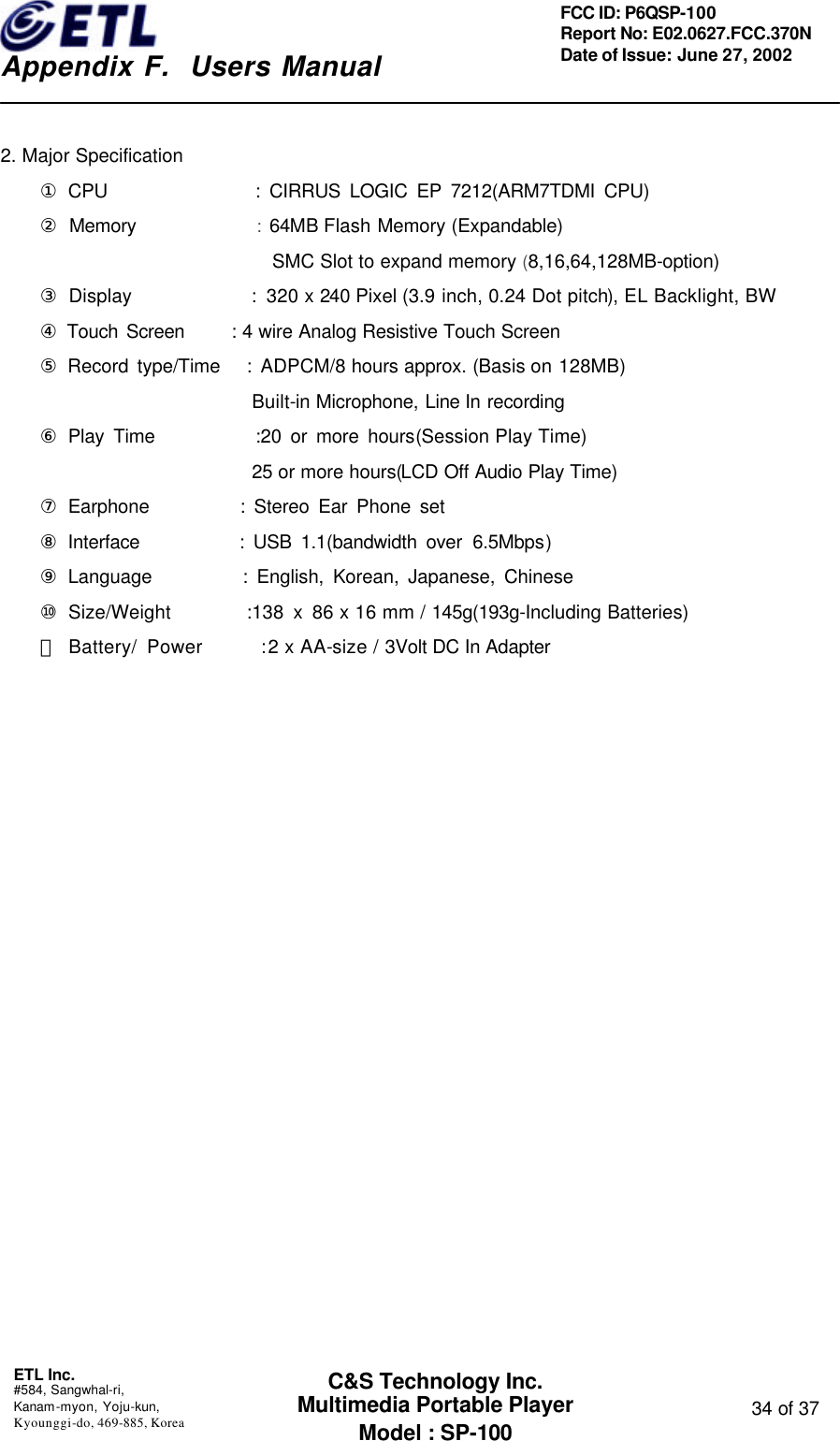    Appendix F.  Users Manual ETL Inc.  #584, Sangwhal-ri, Kanam-myon, Yoju-kun, Kyounggi-do, 469-885, Korea  34 of 37 FCC ID: P6QSP-100 Report No: E02.0627.FCC.370N Date of Issue: June 27, 2002 C&amp;S Technology Inc. Multimedia Portable Player Model : SP-100  2. Major Specification ① CPU                : CIRRUS LOGIC EP 7212(ARM7TDMI CPU) ② Memory              : 64MB Flash Memory (Expandable)                             SMC Slot to expand memory (8,16,64,128MB-option) ③ Display            : 320 x 240 Pixel (3.9 inch, 0.24 Dot pitch), EL Backlight, BW ④ Touch Screen   : 4 wire Analog Resistive Touch Screen ⑤ Record type/Time   : ADPCM/8 hours approx. (Basis on 128MB)        Built-in Microphone, Line In recording ⑥ Play Time           :20 or more hours(Session Play Time)        25 or more hours(LCD Off Audio Play Time) ⑦ Earphone          : Stereo Ear Phone set ⑧ Interface           : USB 1.1(bandwidth over 6.5Mbps) ⑨ Language          : English, Korean, Japanese, Chinese ⑩ Size/Weight        :138 x 86 x 16 mm / 145g(193g-Including Batteries) ⑪ Battery/ Power      : 2 x AA-size / 3Volt DC In Adapter                      