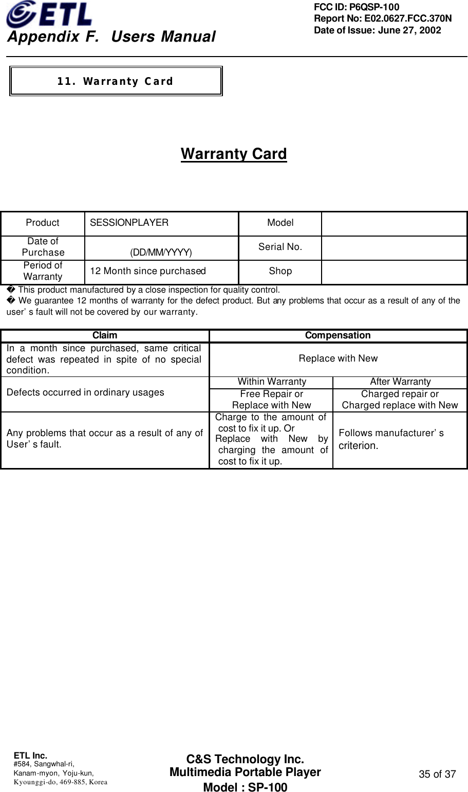    Appendix F.  Users Manual ETL Inc.  #584, Sangwhal-ri, Kanam-myon, Yoju-kun, Kyounggi-do, 469-885, Korea  35 of 37 FCC ID: P6QSP-100 Report No: E02.0627.FCC.370N Date of Issue: June 27, 2002 C&amp;S Technology Inc. Multimedia Portable Player Model : SP-100    Warranty Card  Product SESSIONPLAYER Model   Date of Purchase  (DD/MM/YYYY) Serial No.   Period of Warranty 12 Month since purchased Shop    This product manufactured by a close inspection for quality control.  We guarantee 12 months of warranty for the defect product. But any problems that occur as a result of any of the user’s fault will not be covered by our warranty.  Claim Compensation In a month since purchased, same critical defect was repeated in spite of no special condition. Replace with New Within Warranty After Warranty Defects occurred in ordinary usages Free Repair or   Replace with New Charged repair or   Charged replace with New Any problems that occur as a result of any of User’s fault. Charge to the amount of cost to fix it up. Or Replace with New by charging the amount of cost to fix it up. Follows manufacturer’s criterion.        11. Warranty Card 