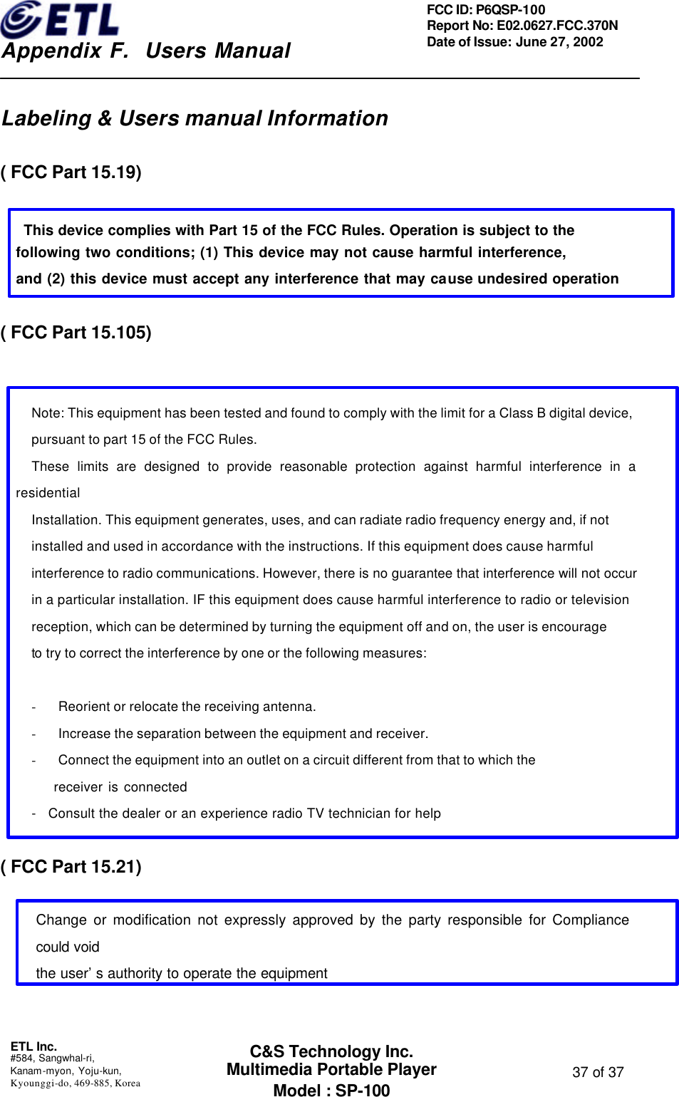    Appendix F.  Users Manual ETL Inc.  #584, Sangwhal-ri, Kanam-myon, Yoju-kun, Kyounggi-do, 469-885, Korea  37 of 37 FCC ID: P6QSP-100 Report No: E02.0627.FCC.370N Date of Issue: June 27, 2002 C&amp;S Technology Inc. Multimedia Portable Player Model : SP-100  Labeling &amp; Users manual Information  ( FCC Part 15.19)     This device complies with Part 15 of the FCC Rules. Operation is subject to the      following two conditions; (1) This device may not cause harmful interference,      and (2) this device must accept any interference that may cause undesired operation     ( FCC Part 15.105)   Note: This equipment has been tested and found to comply with the limit for a Class B digital device, pursuant to part 15 of the FCC Rules.   These limits are designed to provide reasonable protection against harmful interference in a residential   Installation. This equipment generates, uses, and can radiate radio frequency energy and, if not   installed and used in accordance with the instructions. If this equipment does cause harmful   interference to radio communications. However, there is no guarantee that interference will not occur   in a particular installation. IF this equipment does cause harmful interference to radio or television   reception, which can be determined by turning the equipment off and on, the user is encourage   to try to correct the interference by one or the following measures:    - Reorient or relocate the receiving antenna. - Increase the separation between the equipment and receiver. - Connect the equipment into an outlet on a circuit different from that to which the     receiver is connected -   Consult the dealer or an experience radio TV technician for help  ( FCC Part 15.21)  Change or modification not expressly approved by the party responsible for Compliance could void the user’s authority to operate the equipment   