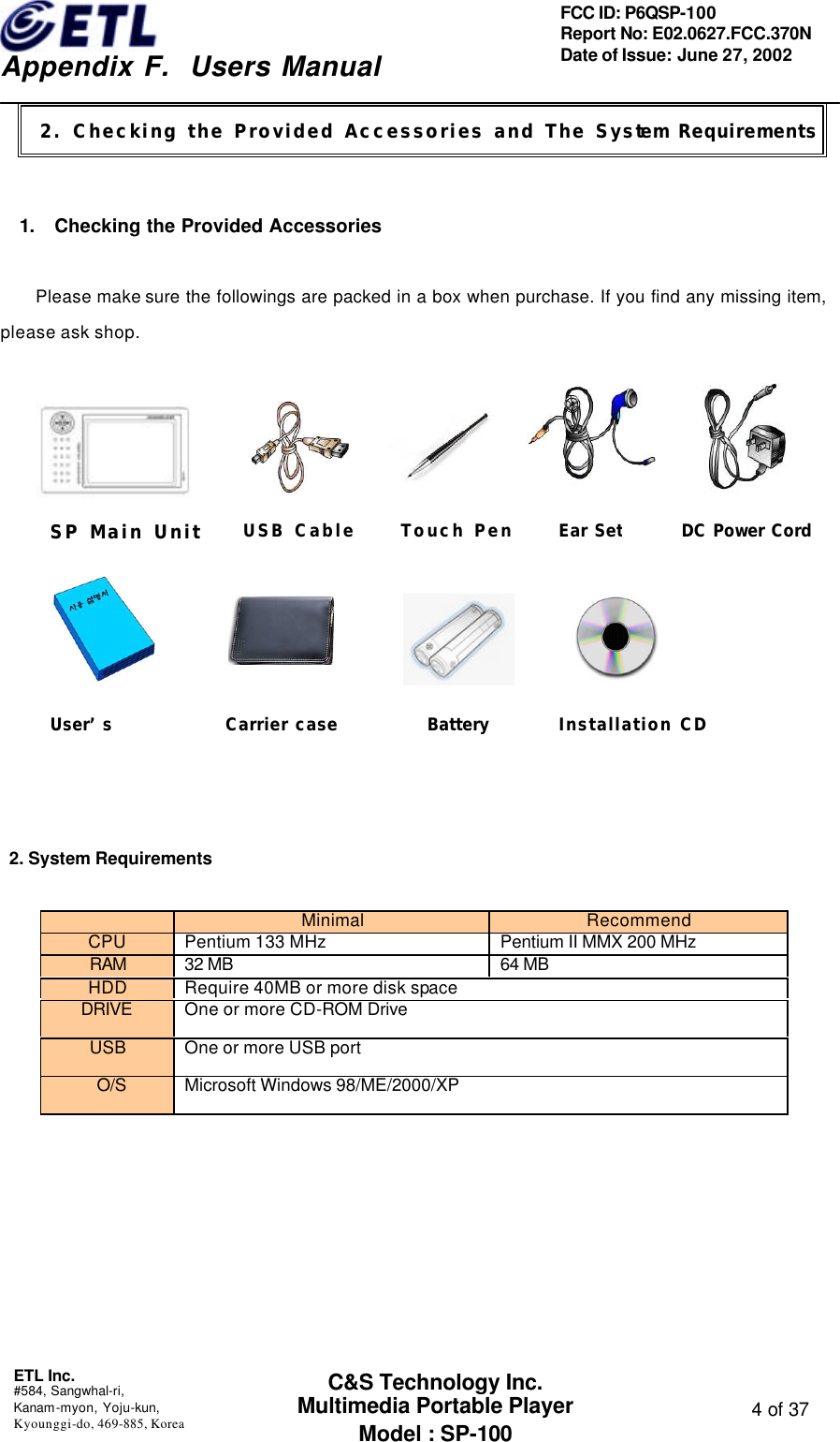    Appendix F.  Users Manual ETL Inc.  #584, Sangwhal-ri, Kanam-myon, Yoju-kun, Kyounggi-do, 469-885, Korea  4 of 37 FCC ID: P6QSP-100 Report No: E02.0627.FCC.370N Date of Issue: June 27, 2002 C&amp;S Technology Inc. Multimedia Portable Player Model : SP-100    1. Checking the Provided Accessories  Please make sure the followings are packed in a box when purchase. If you find any missing item, please ask shop.                2. System Requirements         Minimal   Recommend CPU Pentium 133 MHz Pentium II MMX 200 MHz RAM 32 MB 64 MB HDD Require 40MB or more disk space DRIVE One or more CD-ROM Drive   USB One or more USB port  O/S Microsoft Windows 98/ME/2000/XP 2. Checking the Provided Accessories and The System RequirementsEar SetSP Main Unit USB Cable Touch PenUser’s Installation CDCarrier case BatteryDC Power Cord