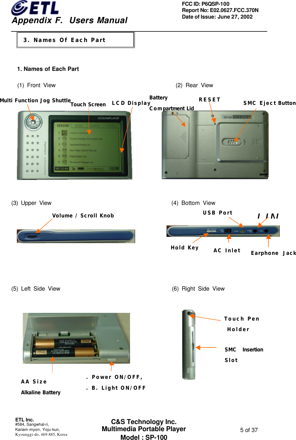    Appendix F.  Users Manual ETL Inc.  #584, Sangwhal-ri, Kanam-myon, Yoju-kun, Kyounggi-do, 469-885, Korea  5 of 37 FCC ID: P6QSP-100 Report No: E02.0627.FCC.370N Date of Issue: June 27, 2002 C&amp;S Technology Inc. Multimedia Portable Player Model : SP-100    1. Names of Each Part   (1) Front View                                        (2) Rear View           (3) Upper View                                        (4) Bottom View        (5) Left Side View                                      (6) Right Side View            3. 기기 설명 3. Names Of Each Part Multi Function Jog Shuttle LCD Display Touch ScreenBattery Compartment LidRESET SMC Eject ButtonVolume / Scroll Knob Hold Key AC Inlet USB Port LINEarphone  JackAA Size  Alkaline Battery. Power ON/OFF,  . B. Light ON/OFF Touch Pen  Holder SMC Insertion Slot 