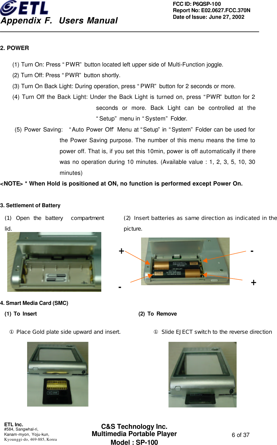    Appendix F.  Users Manual ETL Inc.  #584, Sangwhal-ri, Kanam-myon, Yoju-kun, Kyounggi-do, 469-885, Korea  6 of 37 FCC ID: P6QSP-100 Report No: E02.0627.FCC.370N Date of Issue: June 27, 2002 C&amp;S Technology Inc. Multimedia Portable Player Model : SP-100  2. POWER (1) Turn On: Press “PWR” button located left upper side of Multi-Function joggle. (2) Turn Off: Press “PWR” button shortly. (3) Turn On Back Light: During operation, press “PWR” button for 2 seconds or more. (4) Turn Off the Back Light: Under the Back Light is turned on, press “PWR” button for 2 seconds or more. Back Light can be controlled at the “Setup” menu in “System” Folder.  (5) Power Saving:   “Auto Power Off” Menu at “Setup” in  “System” Folder can be used for the Power Saving purpose. The number of this menu means the time to power off. That is, if you set this 10min, power is off automatically if there was no operation during 10 minutes. (Available value : 1, 2, 3, 5, 10, 30 minutes) &lt;NOTE&gt; * When Hold is positioned at ON, no function is performed except Power On.  3. Settlement of Battery         4. Smart Media Card (SMC)   (1) To Insert                                       (2) To Remove          (2) Insert batteries as same direction as indicated in the picture. + + - - (1) Open the battery  compartment lid. ① Place Gold plate side upward and insert. ① Slide EJECT switch to the reverse direction 