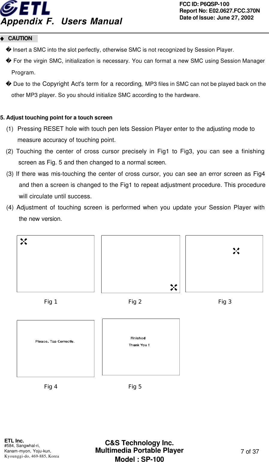    Appendix F.  Users Manual ETL Inc.  #584, Sangwhal-ri, Kanam-myon, Yoju-kun, Kyounggi-do, 469-885, Korea  7 of 37 FCC ID: P6QSP-100 Report No: E02.0627.FCC.370N Date of Issue: June 27, 2002 C&amp;S Technology Inc. Multimedia Portable Player Model : SP-100 ◆ CAUTION      Insert a SMC into the slot perfectly, otherwise SMC is not recognized by Session Player.  For the virgin SMC, initialization is necessary. You can format a new SMC using Session Manager Program.  Due to the Copyright Act&apos;s term for a recording, MP3 files in SMC can not be played back on the other MP3 player. So you should initialize SMC according to the hardware.    5. Adjust touching point for a touch screen (1) Pressing RESET hole with touch pen lets Session Player enter to the adjusting mode to measure accuracy of touching point. (2) Touching the center of cross cursor precisely in Fig1 to Fig3, you can see a finishing screen as Fig. 5 and then changed to a normal screen. (3) If there was mis-touching the center of cross cursor, you can see an error screen as Fig4 and then a screen is changed to the Fig1 to repeat adjustment procedure. This procedure will circulate until success. (4) Adjustment of touching screen is performed when you update your Session Player with the new version.                   Fig 1 Fig 2 Fig 3 Fig 4 Fig 5 