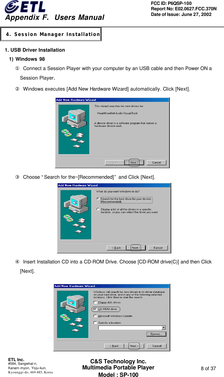    Appendix F.  Users Manual ETL Inc.  #584, Sangwhal-ri, Kanam-myon, Yoju-kun, Kyounggi-do, 469-885, Korea  8 of 37 FCC ID: P6QSP-100 Report No: E02.0627.FCC.370N Date of Issue: June 27, 2002 C&amp;S Technology Inc. Multimedia Portable Player Model : SP-100   1. USB Driver Installation   1) Windows 98 ① Connect a Session Player with your computer by an USB cable and then Power ON a Session Player. ② Windows executes [Add New Hardware Wizard] automatically. Click [Next].  ③ Choose “Search for the~[Recommended]” and Click [Next].               ④ Insert Installation CD into a CD-ROM Drive. Choose [CD-ROM drive(C)] and then Click [Next].    4. Session Manager Installation