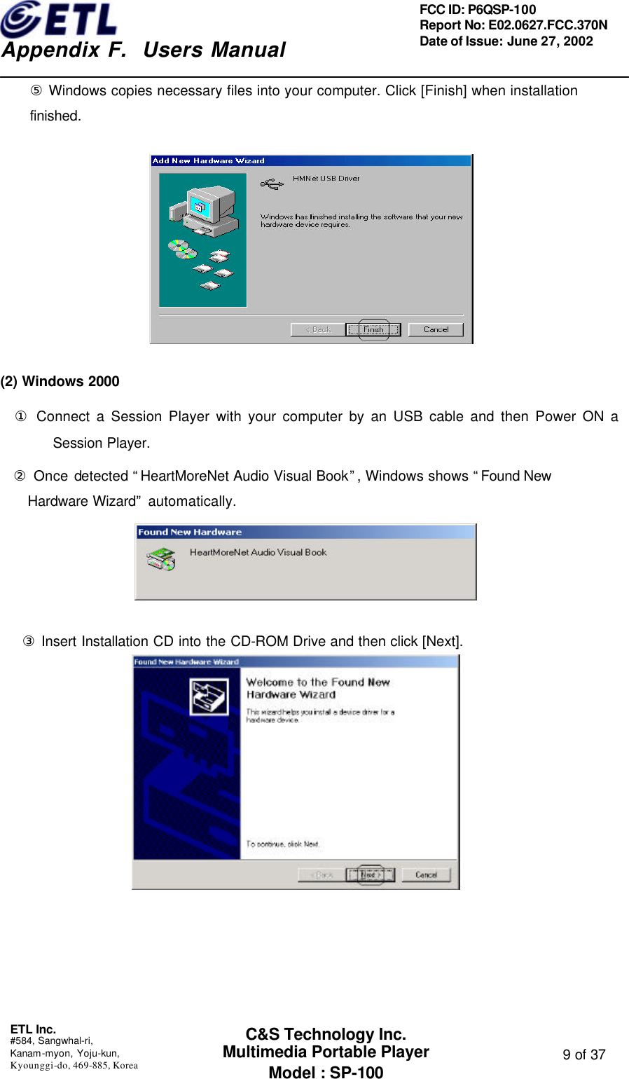    Appendix F.  Users Manual ETL Inc.  #584, Sangwhal-ri, Kanam-myon, Yoju-kun, Kyounggi-do, 469-885, Korea  9 of 37 FCC ID: P6QSP-100 Report No: E02.0627.FCC.370N Date of Issue: June 27, 2002 C&amp;S Technology Inc. Multimedia Portable Player Model : SP-100 ⑤ Windows copies necessary files into your computer. Click [Finish] when installation finished.                    (2) Windows 2000 ① Connect a Session Player with your computer by an USB cable and then Power ON a Session Player. ② Once detected “HeartMoreNet Audio Visual Book”, Windows shows “Found New Hardware Wizard” automatically.                    ③ Insert Installation CD into the CD-ROM Drive and then click [Next].         