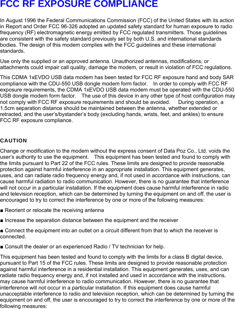 FCC RF EXPOSURE COMPLIANCE  In August 1996 the Federal Communications Commission (FCC) of the United States with its action in Report and Order FCC 96-326 adopted an updated safety standard for human exposure to radio frequency (RF) electromagnetic energy emitted by FCC regulated transmitters. Those guidelines are consistent with the safety standard previously set by both U.S. and international standards bodies. The design of this modem complies with the FCC guidelines and these international standards. Use only the supplied or an approved antenna. Unauthorized antennas, modifications, or attachments could impair call quality, damage the modem, or result in violation of FCC regulations.   This CDMA 1xEVDO USB data modem has been tested for FCC RF exposure hand and body SAR compliance with the CDU-550 USB dongle modem form factor.    In order to comply with FCC RF exposure requirements, the CDMA 1xEVDO USB data modem must be operated with the CDU-550 USB dongle modem form factor.    The use of this device in any other type of host configuration may not comply with FCC RF exposure requirements and should be avoided.      During operation, a 1.5cm separation distance should be maintained between the antenna, whether extended or retracted, and the user’s/bystander’s body (excluding hands, wrists, feet, and ankles) to ensure FCC RF exposure compliance.   CAUTION Change or modification to the modem without the express consent of Data Poz Co., Ltd. voids the user’s authority to use the equipment.    This equipment has been tested and found to comply with the limits pursuant to Part 22 of the FCC rules. These limits are designed to provide reasonable protection against harmful interference in an appropriate installation. This equipment generates, uses, and can radiate radio frequency energy and, if not used in accordance with instructions, can cause harmful radiation to radio communication. However, there is no guarantee that interference will not occur in a particular installation. If the equipment does cause harmful interference in radio and television reception, which can be determined by turning the equipment on and off, the user is encouraged to try to correct the interference by one or more of the following measures: ■ Reorient or relocate the receiving antenna ■ Increase the separation distance between the equipment and the receiver ■ Connect the equipment into an outlet on a circuit different from that to which the receiver is connected. ■ Consult the dealer or an experienced Radio / TV technician for help. This equipment has been tested and found to comply with the limits for a class B digital device, pursuant to Part 15 of the FCC rules. These limits are designed to provide reasonable protection against harmful interference in a residential installation. This equipment generates, uses, and can radiate radio frequency energy and, if not installed and used in accordance with the instructions, may cause harmful interference to radio communication. However, there is no guarantee that interference will not occur in a particular installation. If this equipment does cause harmful unacceptable interference to radio and television reception, which can be determined by turning the equipment on and off, the user is encouraged to try to correct the interference by one or more of the following measures:   