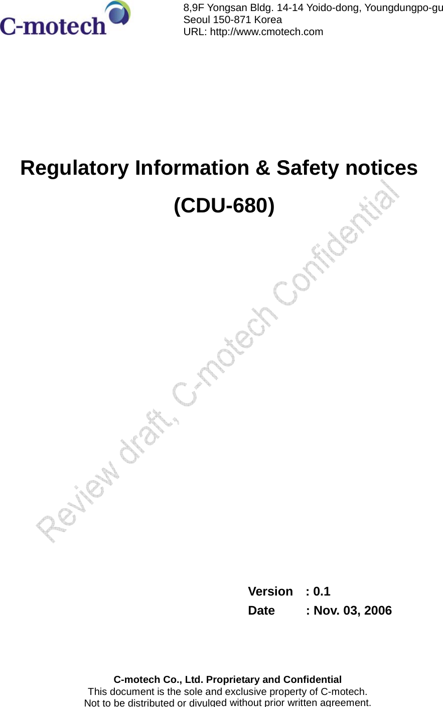        Regulatory Information &amp; Safety notices    (CDU-680)                  Version  : 0.1 Date     : Nov. 03, 2006   C-motech Co., Ltd. Proprietary and ConfidentialThis document is the sole and exclusive property of C-motech. Not to be distributed or divulged without prior written agreement. 8,9F Yongsan Bldg. 14-14 Yoido-dong, Youngdungpo-gu   Seoul 150-871 Korea URL: http://www.cmotech.com 