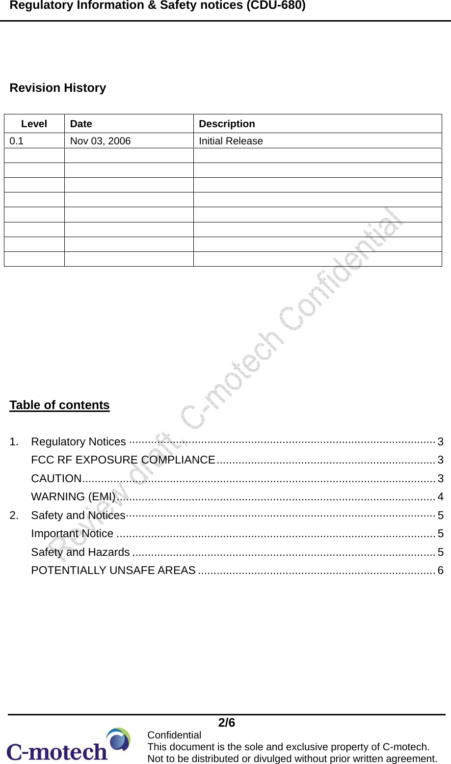 Regulatory Information &amp; Safety notices (CDU-680)  2/6            Confidential                      This document is the sole and exclusive property of C-motech.                    Not to be distributed or divulged without prior written agreement.  Revision History        Table of contents  1. Regulatory Notices ·································································································· 3 FCC RF EXPOSURE COMPLIANCE...................................................................... 3 CAUTION................................................................................................................. 3 WARNING (EMI)...................................................................................................... 4 2.  Safety and Notices··································································································· 5 Important Notice ...................................................................................................... 5 Safety and Hazards ................................................................................................. 5 POTENTIALLY UNSAFE AREAS ............................................................................ 6   Level Date  Description 0.1  Nov 03, 2006  Initial Release                                 