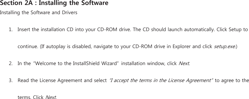 Section 2A : Installing the Software Installing the Software and Drivers 1. Insert the installation CD into your CD-ROM drive. The CD should launch automatically. Click Setup to continue. (If autoplay is disabled, navigate to your CD-ROM drive in Explorer and click setup.exe.) 2. In the  “Welcome to the InstallShield Wizard”  installation window, click Next. 3. Read the License Agreement and select “I accept the terms in the License Agreement”  to agree to the terms. Click Next. 