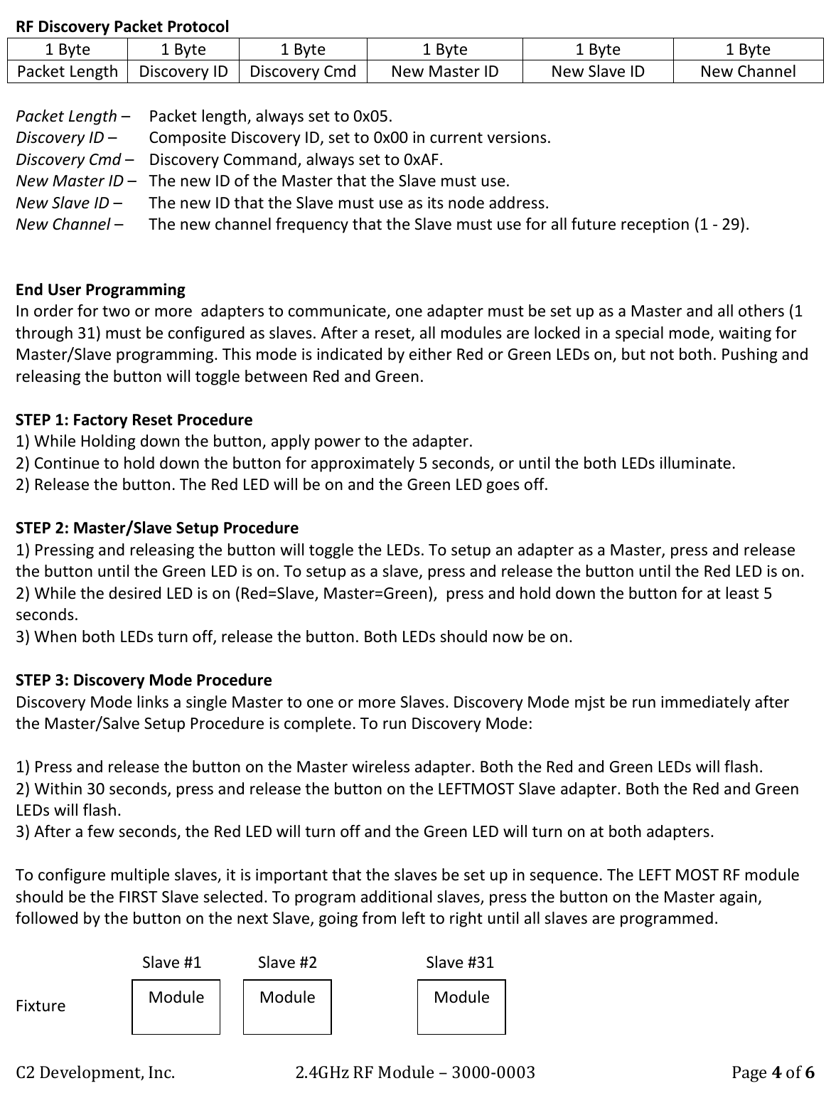C2 Development, Inc. 2.4GHz RF Module &ndash; 3000-0003 Page 4 of 6 RF Discovery Packet Protocol 1 Byte 1 Byte 1 Byte 1 Byte 1 Byte 1 Byte Packet Length Discovery ID  Discovery Cmd New Master ID New Slave ID New Channel  Packet Length &ndash;   Packet length, always set to 0x05. Discovery ID &ndash;   Composite Discovery ID, set to 0x00 in current versions. Discovery Cmd &ndash;   Discovery Command, always set to 0xAF. New Master ID &ndash;   The new ID of the Master that the Slave must use. New Slave ID &ndash;   The new ID that the Slave must use as its node address. New Channel &ndash;   The new channel frequency that the Slave must use for all future reception (1 - 29).   End User Programming In order for two or more  adapters to communicate, one adapter must be set up as a Master and all others (1 through 31) must be configured as slaves. After a reset, all modules are locked in a special mode, waiting for Master/Slave programming. This mode is indicated by either Red or Green LEDs on, but not both. Pushing and releasing the button will toggle between Red and Green.  STEP 1: Factory Reset Procedure  1) While Holding down the button, apply power to the adapter. 2) Continue to hold down the button for approximately 5 seconds, or until the both LEDs illuminate. 2) Release the button. The Red LED will be on and the Green LED goes off.   STEP 2: Master/Slave Setup Procedure 1) Pressing and releasing the button will toggle the LEDs. To setup an adapter as a Master, press and release the button until the Green LED is on. To setup as a slave, press and release the button until the Red LED is on. 2) While the desired LED is on (Red=Slave, Master=Green),  press and hold down the button for at least 5 seconds. 3) When both LEDs turn off, release the button. Both LEDs should now be on.   STEP 3: Discovery Mode Procedure Discovery Mode links a single Master to one or more Slaves. Discovery Mode mjst be run immediately after  the Master/Salve Setup Procedure is complete. To run Discovery Mode:  1) Press and release the button on the Master wireless adapter. Both the Red and Green LEDs will flash. 2) Within 30 seconds, press and release the button on the LEFTMOST Slave adapter. Both the Red and Green LEDs will flash. 3) After a few seconds, the Red LED will turn off and the Green LED will turn on at both adapters.  To configure multiple slaves, it is important that the slaves be set up in sequence. The LEFT MOST RF module should be the FIRST Slave selected. To program additional slaves, press the button on the Master again, followed by the button on the next Slave, going from left to right until all slaves are programmed.         Slave #1              Slave #2                           Slave #31  Fixture             &hellip;.      Module Module Module 